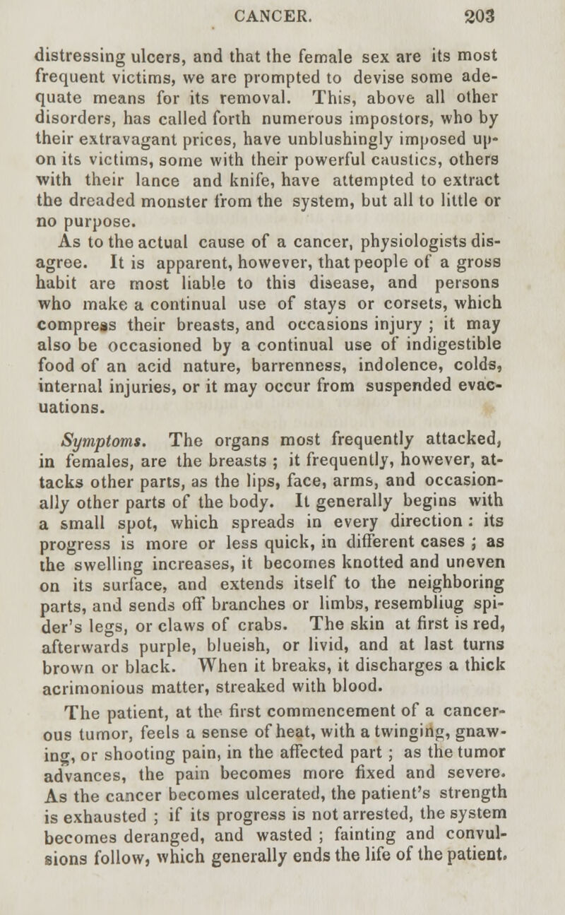distressing ulcers, and that the female sex are its most frequent victims, we are prompted to devise some ade- quate means for its removal. This, above all other disorders, has called forth numerous impostors, who by their extravagant prices, have unblushingly imposed up- on its victims, some with their powerful caustics, others with their lance and knife, have attempted to extract the dreaded monster from the system, but all to little or no purpose. As to the actual cause of a cancer, physiologists dis- agree. It is apparent, however, that people of a gross habit are most liable to this disease, and persons who make a continual use of stays or corsets, which compress their breasts, and occasions injury ; it may also be occasioned by a continual use of indigestible food of an acid nature, barrenness, indolence, colds, internal injuries, or it may occur from suspended evac- uations. Symptoms. The organs most frequently attacked, in females, are the breasts ; it frequently, however, at- tacks other parts, as the lips, face, arms, and occasion- ally other parts of the body. It generally begins with a small spot, which spreads in every direction: its progress is more or less quick, in different cases ; as the swelling increases, it becomes knotted and uneven on its surface, and extends itself to the neighboring parts, and sends off branches or limbs, resembliug spi- der's legs, or claws of crabs. The skin at first is red, afterwards purple, blueish, or livid, and at last turns brown or black. When it breaks, it discharges a thick acrimonious matter, streaked with blood. The patient, at the first commencement of a cancer- ous tumor, feels a sense of heat, with a twinging, gnaw- ino', or shooting pain, in the affected part ; as the tumor advances, the pain becomes more fixed and severe. As the cancer becomes ulcerated, the patient's strength is exhausted ; if its progress is not arrested, the system becomes deranged, and wasted ; fainting and convul- sions follow, which generally ends the life of the patient.