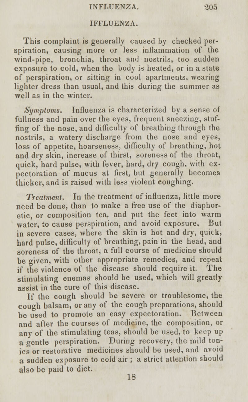 IFFLUENZA. This complaint is generally caused by checked per- spiration, causing more or less inflammation of the wind-pipe, bronchia, throat and nostrils, too sudden exposure to cold, when the body is heated, or in a state of perspiration, or sitting in cool apartments, wearing lighter dress than usual, and this during the summer as well as in the winter. Symptoms. Influenza is characterized by a sense of fullness and pain over the eyes, frequent sneezing, stuf- fing of the nose, and difficulty of breathing through the nostrils, a watery discharge from the nose and eyes, loss of appetite, hoarseness, difficulty of breathing, hot and dry skin, increase of thirst, soreness of the throat, quick, hard pulse, with fever, hard, dry cough, with ex- pectoration of mucus at first, but generally becomes thicker, and is raised with less violent coughing. Treatment. In the treatment of influenza, little more need be done, than to make a free use of the diaphor- etic, or composition tea, and put the feet into warm water, to cause perspiration, and avoid exposure. But in severe cases, where the skin is hot and dry, quick, hard pulse, difficulty of breathing, pain in the head, and soreness of the throat, a full course of medicine should be given, with other appropriate remedies, and repeat if the violence of the disease should require it. The stimulating enemas should be used, which will greatly assist in the cure of this disease. If the cough should be severe or troublesome, the cough balsam, or any of the cough preparations, should be used to promote an easy expectoration. Between and after the courses of medicine, the composition, or any of the stimulating teas, should be used, to keep up a gentle perspiration. During recovery, the mild ton- ics or restorative medicines should be used, and avoid a sudden exposure to cold air ; a strict attention should also be paid to diet. 18