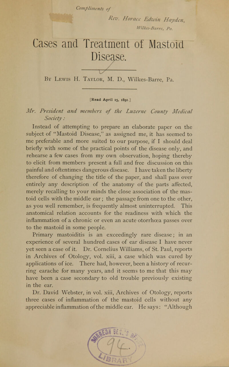 Compliments of Rev. Horace Edwin Hay den, Wilkes-Barre, Pa. Cases and Treatment of MastoM Disease. Mr. President and members of the Lnzernc County Medical Instead of attempting to prepare an elaborate paper on the subject of Mastoid Disease, as assigned me, it has seemed to me preferable and more suited to our purpose, if I should deal briefly with some of the practical points of the disease only, and rehearse a few cases from my own observation, hoping thereby to elicit from members present a full and free discussion on this painful and oftentimes dangerous disease. I have taken the liberty therefore of changing the title of the paper, and shall pass over entirely any description of the anatomy of the parts affected, merely recalling to your minds the close association of the mas- toid cells with the middle ear; the passage from one to the other, as you well remember, is frequently almost uninterrupted. This anatomical relation accounts for the readiness with which the inflammation of a chronic or even an acute otorrhcea passes over to the mastoid in some people. Primary mastoiditis is an exceedingly rare disease; in an experience of several hundred cases of ear disease I have never yet seen a case of it. Dr. Cornelius Williams, of St. Paul, reports in Archives of Otology, vol. xiii, a case which was cured by applications of ice. There had, however, been a history of recur- ring earache for many years, and it seems to me that this may have been a case secondary to old trouble previously existing in the ear. Dr. David Webster, in vol. xiii, Archives of Otology, reports three cases of inflammation of the mastoid cells without any appreciable inflammation of the middle ear. He says: Although L7Z By Lewis H. Taylor, M. D., Wilkes-Barre, Pa. [Read April 15, 1891] Society: