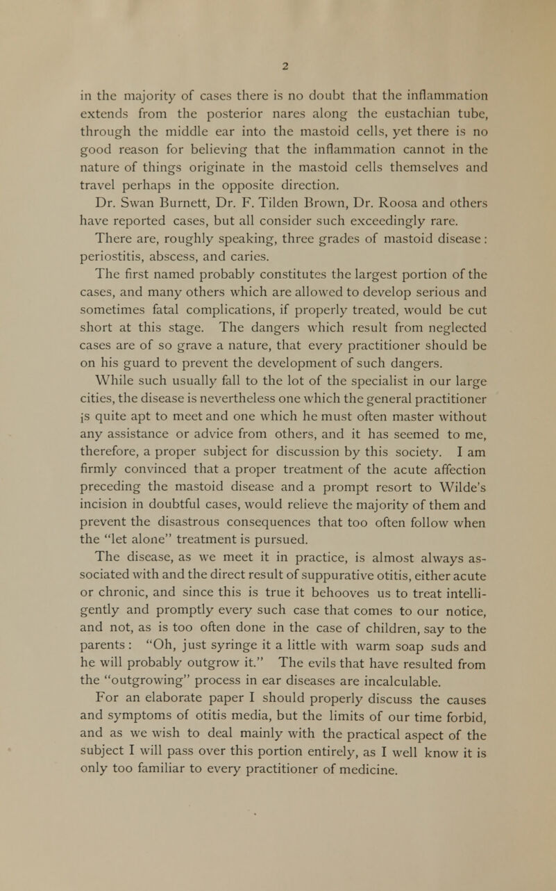 in the majority of cases there is no doubt that the inflammation extends from the posterior nares along the eustachian tube, through the middle ear into the mastoid cells, yet there is no good reason for believing that the inflammation cannot in the nature of things originate in the mastoid cells themselves and travel perhaps in the opposite direction. Dr. Swan Burnett, Dr. F. Tilden Brown, Dr. Roosa and others have reported cases, but all consider such exceedingly rare. There are, roughly speaking, three grades of mastoid disease: periostitis, abscess, and caries. The first named probably constitutes the largest portion of the cases, and many others which are allowed to develop serious and sometimes fatal complications, if properly treated, would be cut short at this stage. The dangers which result from neglected cases are of so grave a nature, that every practitioner should be on his guard to prevent the development of such dangers. While such usually fall to the lot of the specialist in our large cities, the disease is nevertheless one which the general practitioner js quite apt to meet and one which he must often master without any assistance or advice from others, and it has seemed to me, therefore, a proper subject for discussion by this society. I am firmly convinced that a proper treatment of the acute affection preceding the mastoid disease and a prompt resort to Wilde's incision in doubtful cases, would relieve the majority of them and prevent the disastrous consequences that too often follow when the let alone treatment is pursued. The disease, as we meet it in practice, is almost always as- sociated with and the direct result of suppurative otitis, either acute or chronic, and since this is true it behooves us to treat intelli- gently and promptly every such case that comes to our notice, and not, as is too often done in the case of children, say to the parents : Oh, just syringe it a little with warm soap suds and he will probably outgrow it. The evils that have resulted from the outgrowing process in ear diseases are incalculable. For an elaborate paper I should properly discuss the causes and symptoms of otitis media, but the limits of our time forbid, and as we wish to deal mainly with the practical aspect of the subject I will pass over this portion entirely, as I well know it is only too familiar to every practitioner of medicine.