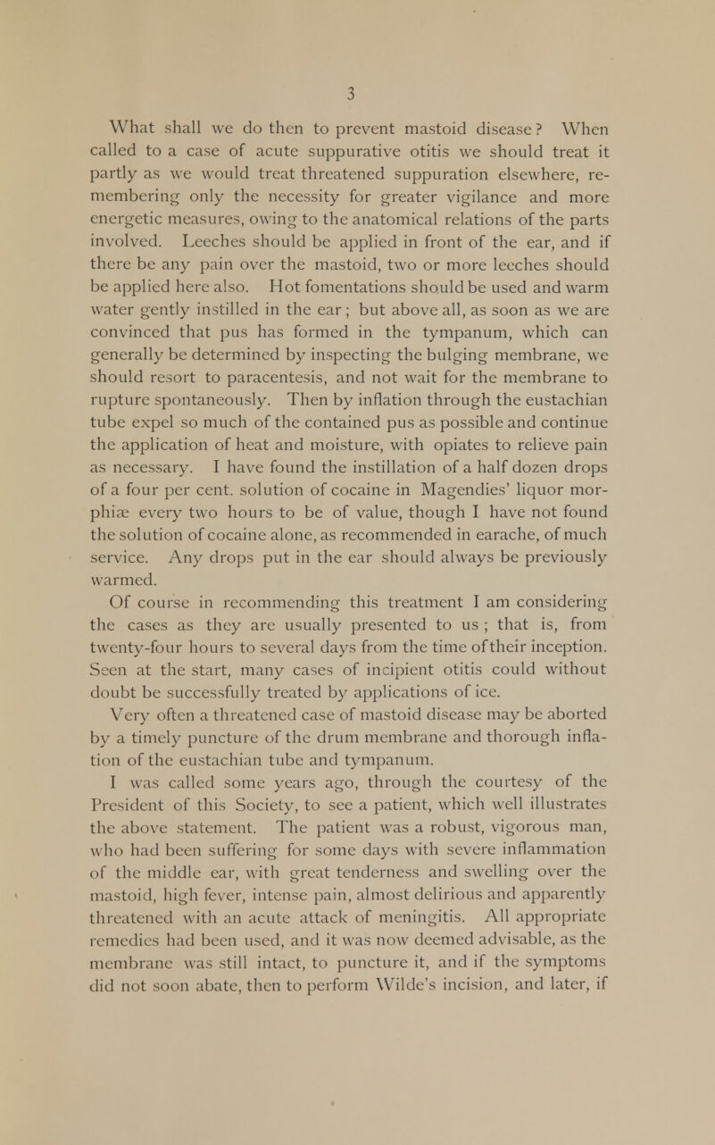 What shall we do then to prevent mastoid disease? When called to a case of acute suppurative otitis we should treat it partly as we would treat threatened suppuration elsewhere, re- membering only the necessity for greater vigilance and more energetic measures, owing to the anatomical relations of the parts involved. Leeches should be applied in front of the ear, and if there be any pain over the mastoid, two or more leeches should be applied here also. Hot fomentations should be used and warm water gently instilled in the ear; but above all, as soon as we are convinced that pus has formed in the tympanum, which can generally be determined by inspecting the bulging membrane, we should resort to paracentesis, and not wait for the membrane to rupture spontaneously. Then by inflation through the eustachian tube expel so much of the contained pus as possible and continue the application of heat and moisture, with opiates to relieve pain as necessary. I have found the instillation of a half dozen drops of a four per cent, solution of cocaine in Magendies' liquor mor- phia; every two hours to be of value, though I have not found the solution of cocaine alone, as recommended in earache, of much service. Any drops put in the ear should always be previously warmed. Of course in recommending this treatment I am considering the cases as they are usually presented to us ; that is, from twenty-four hours to several days from the time of their inception. Seen at the start, many cases of incipient otitis could without doubt be successfully treated by applications of ice. Very often a threatened case of mastoid disease may be aborted by a timely puncture of the drum membrane and thorough infla- tion of the eustachian tube and tympanum. I was called some years ago, through the courtesy of the President of this Society, to see a patient, which well illustrates the above statement. The patient was a robust, vigorous man, w ho had been suffering for some days with severe inflammation of the middle ear, with great tenderness and swelling over the mastoid, high fever, intense pain, almost delirious and apparently threatened with an acute attack of meningitis. All appropriate remedies had been used, and it was now deemed advisable, as the membrane was still intact, to puncture it, and if the symptoms did not soon abate, then to perform Wilde's incision, and later, if