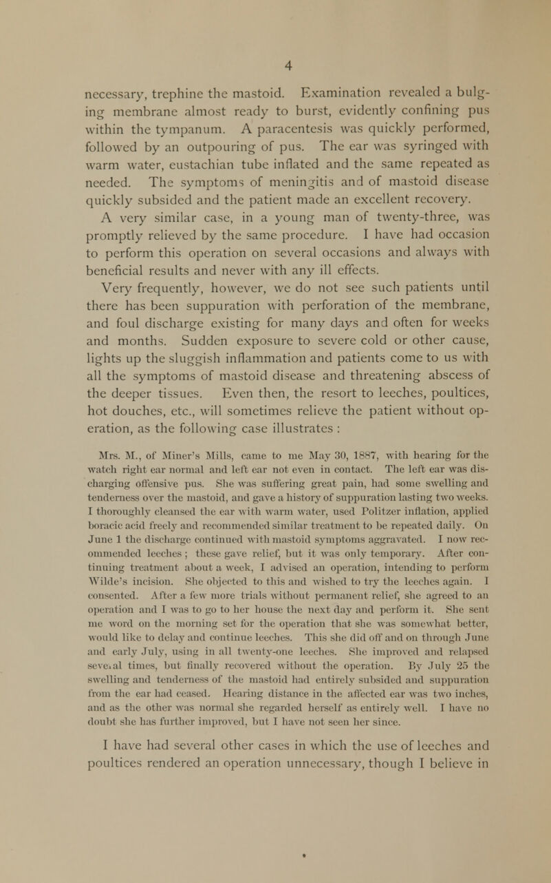 necessary, trephine the mastoid. Examination revealed a bulg- ing membrane almost ready to burst, evidently confining pus within the tympanum. A paracentesis was quickly performed, followed by an outpouring of pus. The ear was syringed with warm water, eustachian tube inflated and the same repeated as needed. The symptoms of meningitis and of mastoid disease quickly subsided and the patient made an excellent recovery. A very similar case, in a young man of twenty-three, was promptly relieved by the same procedure. I have had occasion to perform this operation on several occasions and always with beneficial results and never with any ill effects. Very frequently, however, we do not see such patients until there has been suppuration with perforation of the membrane, and foul discharge existing for many days and often for weeks and months. Sudden exposure to severe cold or other cause, lights up the sluggish inflammation and patients come to us with all the symptoms of mastoid disease and threatening abscess of the deeper tissues. Even then, the resort to leeches, poultices, hot douches, etc., will sometimes relieve the patient without op- eration, as the following case illustrates : Mrs. M., of Miner's .Mills, came to me May 30, 1887, with hearing for the watch right car normal and left ear not even in contact. The left ear was dis- charging offensive pus. She was suffering great pain, had some swelling and tenderness over the mastoid, and gave a history of suppuration lasting two weeks. I thoroughly cleansed the ear with warm water, used Politzer inflation, applied horacic acid freely and recommended similar treatment to be repeated daily. On June 1 the discharge continued with mastoid symptoms aggravated. I now rec- ommended leeches ; these gave relief, but it was only temporary. After con- tinuing treatment about a week, I advised an operation, intending to perform Wilde's incision. She objected to this and wished to try the leeches again. I consented. After a few more trials without permanent relief, she agreed to an operation and 1 was to go to her house the next day and perform it. She sent me word on the morning set for the operation that she was somewhat better, would like to delay and continue leeches. This she did oif and on through June and early July, using in all twenty-one leeches. She improved and relapsed seveial times, but finally recovered without the operation. By July 25 the swelling and tenderness of the mastoid had entirely subsided and suppuration from the ear had ceased. Hearing distance in the affected ear was two inches, aud as the other was normal she regarded herself as entirely well. I have no doubt she has further improved, but I have not seen her since. I have had several other cases in which the use of leeches and poultices rendered an operation unnecessary, though I believe in