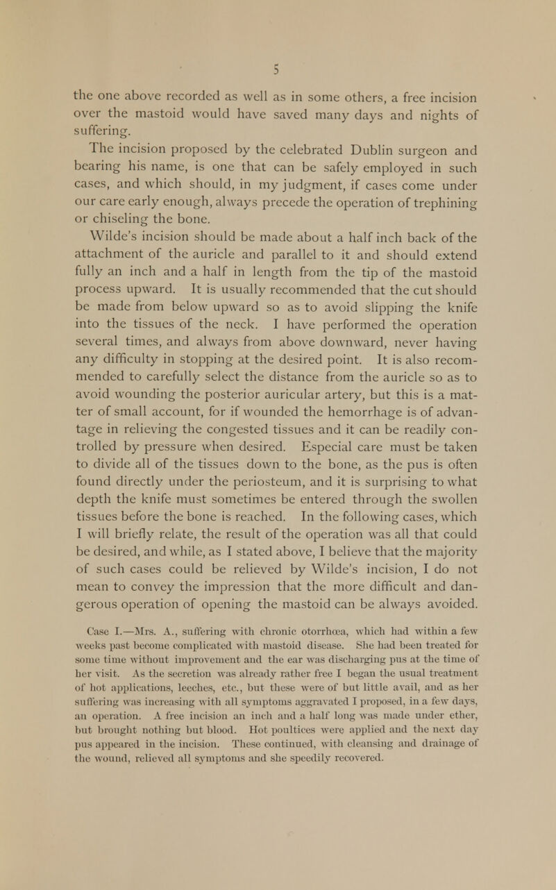 the one above recorded as well as in some others, a free incision over the mastoid would have saved many days and nights of suffering. The incision proposed by the celebrated Dublin surgeon and bearing his name, is one that can be safely employed in such cases, and which should, in my judgment, if cases come under our care early enough, always precede the operation of trephining or chiseling the bone. Wilde's incision should be made about a half inch back of the attachment of the auricle and parallel to it and should extend fully an inch and a half in length from the tip of the mastoid process upward. It is usually recommended that the cut should be made from below upward so as to avoid slipping the knife into the tissues of the neck. I have performed the operation several times, and always from above downward, never having any difficulty in stopping at the desired point. It is also recom- mended to carefully select the distance from the auricle so as to avoid wounding the posterior auricular artery, but this is a mat- ter of small account, for if wounded the hemorrhage is of advan- tage in relieving the congested tissues and it can be readily con- trolled by pressure when desired. Especial care must be taken to divide all of the tissues down to the bone, as the pus is often found directly under the periosteum, and it is surprising to what depth the knife must sometimes be entered through the swollen tissues before the bone is reached. In the following cases, which I will briefly relate, the result of the operation was all that could be desired, and while, as I stated above, I believe that the majority of such cases could be relieved by Wilde's incision, I do not mean to convey the impression that the more difficult and dan- gerous operation of opening the mastoid can be always avoided. Case I.—Mrs. A., suffering with chronic otorrhoea, which had within a few weeks past become complicated with mastoid disease. She had been treated for some time without improvement and the ear was discharging pus at the time of her v isit. As the secretion was already rather free I began the usual treatment of hot applications, leeches, etc., but these wTere of but little avail, and as her suffering was increasing with all symptoms aggravated I proposed, in a few days, an operation. A free incision an inch and a half long was made under ether, bul brought nothing but blood. Hot poultices were applied and the next day pus appeared in the incision. These continued, with cleansing and drainage of the wound, relieved all symptoms and she speedily recovered.