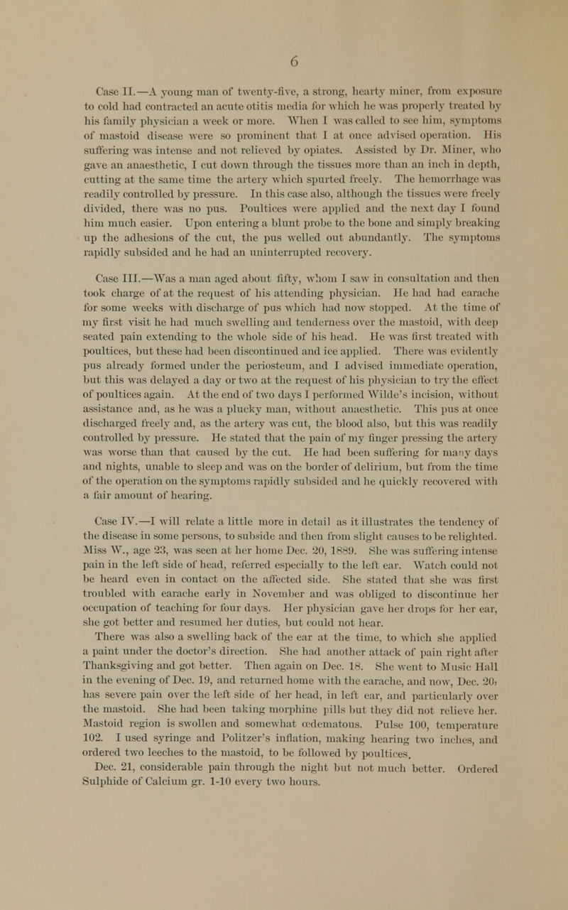 Case II.—A young man of twenty-five, a strong, hearty miner, from exposure to cold had contrac ted an acute otitis media for which he was properly treated by his family physician a w cek or more. When I was called to see him, symptoms of mastoid disease were so prominent that I at once advised operation. His suffering was intense and not relieved by opiates. Assisted by Dr. .Miner, who gave an anaesthetic, I cut down through the tissues more than an inch in depth, cutting at the same time the artery which spurted freely. The hemorrhage was readily controlled by pressure. In this case also, although the tissues were freely divided, there was no pus. Poultices were applied and the next day I found him much easier. Upon entering a blunt probe to the bone and simply breaking up the adhesions of the cut, the pus welled out abundantly. The symptoms rapidly subsided and he had an uninterrupted recovery. Case III.—Was a man aged about fifty, whom I saw in consultation and then took charge of at the request of his attending physician. He had had earache for some wTeeks with discharge of pus which had now stopped. At the time of my first visit he had much swelling and tenderness over the mastoid, with deep seated pain extending to the whole side of his head. He was first treated with poultices, but these had been discontinued and ice applied. There was evident Ly pus already formed under the periosteum, and I advised immediate operation, but this was delayed a day or two at the request of his physician to try the effecl of poultices agaiu. At the end of two days I performed Wilde's incision, without assistance and. as he was a plucky man, without anaesthetic. This pus at once discharged freely and, as the artery was cut, the blood also, but this was readily controlled by pressure. He stated that the pain of my finger pressing the artery was worse than that caused by the cut. He had been suffering fur many days and nights, unable to sleep and was on the border of delirium, but from the time of the operation on the symptoms rapidly subsided and he quickly recovered with a fair amount of hearing. Case IV.—I will relate a little more in detail as it illustrates the tendency of the disease in some persons, to subside and then from slight causes to be relighted. Miss W., age 215, was seen at her home Dec. 20, 1889. She was suffering intense pain in the left side of head, referred especially to the left ear. Watch could not be heard even in contact on the affected side. She stated that she was Inst troubled with earache early in November and was obliged to discontinue her occupation of teaching for four days. Her physician gave her drops for her car, she got better and resumed her duties, but could not hear. There was also a swelling back of the ear at the time, to which she applied a paint under the doctor's direction. She had another attack of pain right after Thanksgiving and got better. Then again on Dec. 18. She went to Music Hall in the evening of Dec. 19, and returned home with the earache, and now, Dec. :Hh has severe pain over the left side of her head, in left ear, and particularly over the mastoid. She had been taking morphine pills but they did not relieve her. Mastoid region is swollen and somewhat (edematous. Pulse 100, temperature 102. I used syringe and Politzer's inflation, making hearing two inches, and ordered two leeches to the mastoid, to he followed by poultices. Dec. 21, considerable pain through the night but not much better. Ordered Sulphide of Calcium gr. 1-10 every two hours.