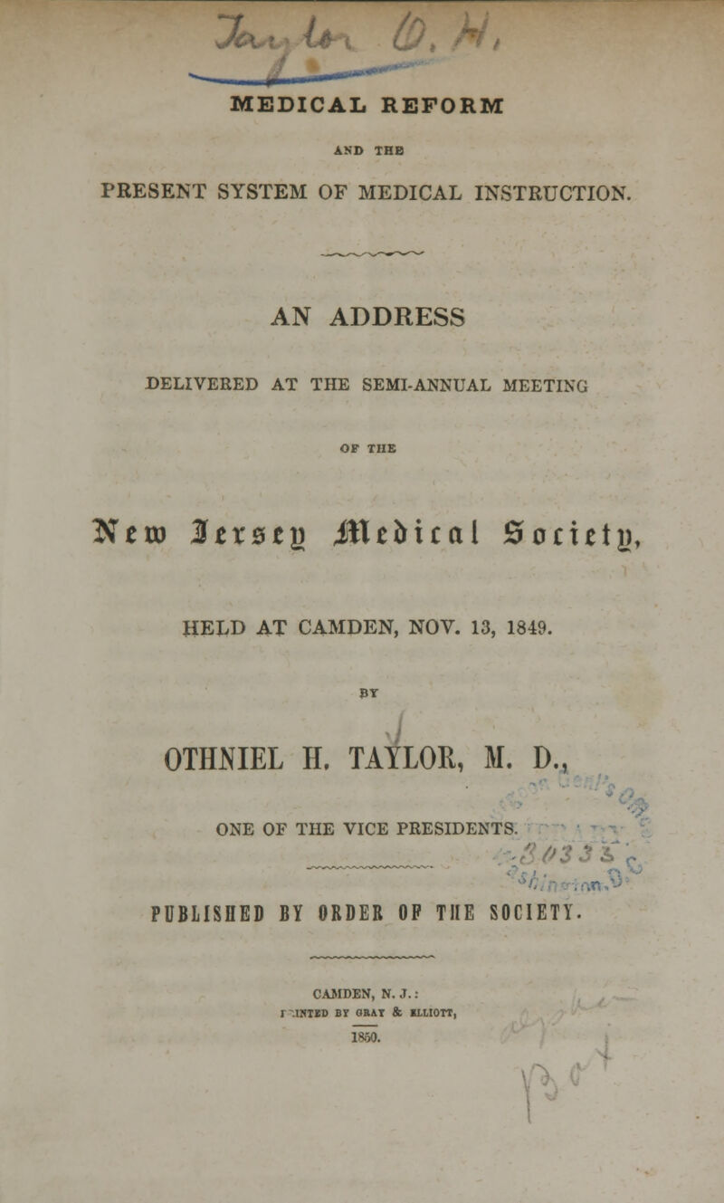 MEDICAL REFORM AND THB PRESENT SYSTEM OF MEDICAL INSTRUCTION. AN ADDRESS DELIVERED AT THE SEMI-ANNUAL MEETING JTero ItxztQ Mtiital 0 octets, HELD AT CAMDEN, NOV. 13, 1849. BY H. TAY1 OTMIEL H. TAYLOR, M. D., ONE OF THE VICE PRESIDENTS. :  PUBLISHED BY ORDER OP THE SOCIETY. CAMDEN, N. J. : r-.IBTID B? GBAY & 1XIIOTT, I860.