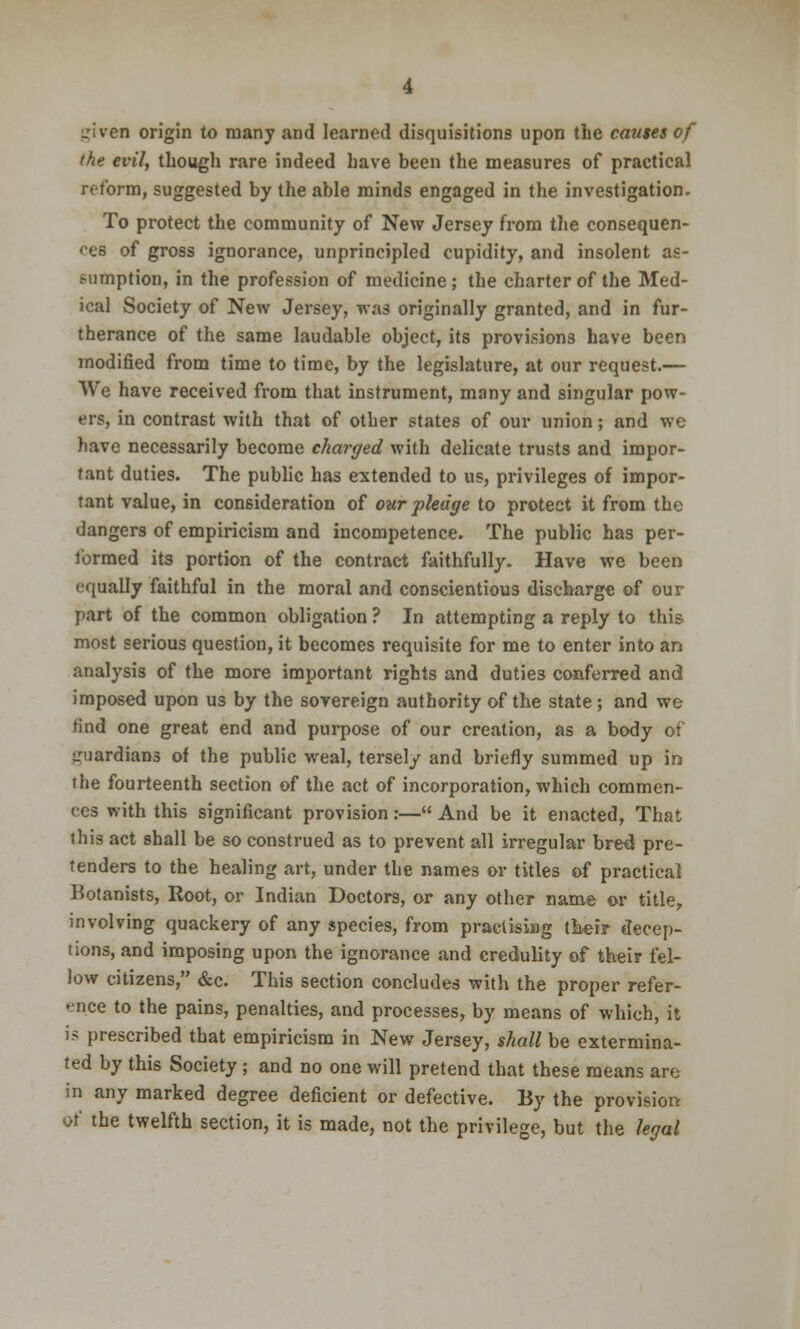 _riven origin to many and learned disquisitions upon the causes of the evil, though rare indeed Lave been the measures of practical reform, suggested by the able minds engaged in the investigation. To protect the community of New Jersey from the consequen- ces of gross ignorance, unprincipled cupidity, and insolent as- sumption, in the profession of medicine ; the charter of the Med- ical Society of New Jersey, was originally granted, and in fur- therance of the same laudable object, its provisions have been modified from time to time, by the legislature, at our request.— We have received from that instrument, many and singular pow- ers, in contrast with that of other states of our union; and we have necessarily become charged with delicate trusts and impor- tant duties. The public has extended to us, privileges of impor- tant value, in consideration of our pledge to protect it from the dangers of empiricism and incompetence. The public has per- formed its portion of the contract faithfully. Have we been equally faithful in the moral and conscientious discharge of our part of the common obligation ? In attempting a reply to this most serious question, it becomes requisite for me to enter into an analysis of the more important rights and duties conferred and imposed upon us by the sovereign authority of the state ; and we find one great end and purpose of our creation, as a body of guardians of the public weal, tersely and briefly summed up in rhe fourteenth section of the act of incorporation, which commen- ces with this significant provision:— And be it enacted, That this act shall be so construed as to prevent all irregular bred pre- tenders to the healing art, under the names or titles of practical Botanists, Root, or Indian Doctors, or any other name or title, involving quackery of any species, from practising their decep- tions, and imposing upon the ignorance and credulity of their fel- low citizens, &c. This section concludes with the proper refer- ence to the pains, penalties, and processes, by means of which, it is prescribed that empiricism in New Jersey, shall be extermina- ted by this Society ; and no one will pretend that these means are in any marked degree deficient or defective. By the provision of the twelfth section, it is made, not the privilege, but the legal