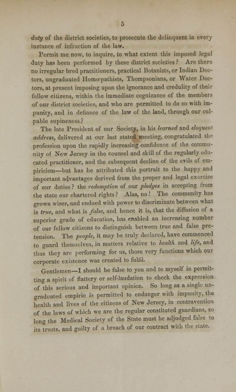 duty of the district societies, to prosecute the delinquent in every instance of infraction of the law. Permit me now, to inquire, to what extent this imposed legal duty has been performed by these district societies ? Are there no irregular bred practitioners, practical Botanists, or Indian Doc- tors, ungraduated Homocpathists, Thompsonians, or Water Doc- tors, at present imposing upon the ignorance and credulity of their fellow citizens, within the immediate cognizance of the members of our district societies, and who are permitted to do so with im- punity, and in defiance of the law of the land, through our cul- pable supineness? The late President of our Society, in his learned and eloquent address, delivered at our last stated meeting, congratulated the profession upon the rapidly increasing confidence of the commu- nity of New Jersey in the counsel and skill of the regularly edu- cated practitioner, and the subsequent decline of the evils of em- piricism—but has he attributed this portrait to the happy and important advantages derived from the proper and legal exercise of our duties ? the redemption of our pledges in accepting from the state our chartered rights ? Alas, no! The community has grown wiser, and endued with power to discriminate between what is true, and what is false, and hence it is, that the diffusion of a superior grade of education, has enabled an increasing number of our fellow citizens to distinguish between true and false pre- tension. The people, it may be truly declared, have commenced to guard themselves, in matters relative to health and life, and thus they are performing for us, those very functions which our corporate existence was created to fulfil. Gentlemen—I should be false to you and to myself in permit- ting a spirit of flattery or self-laudation to check the expression of this serious and important opinion. So long as a single un- graduated empiric is permitted to endanger with impunity, the health and lives of the citizens of New Jersey, in contravention of the laws of which we are the regular constituted guardians, so long the Medical Society of the State must be adjudged false to its trusts, and guilty of a breach of our contract with the state.