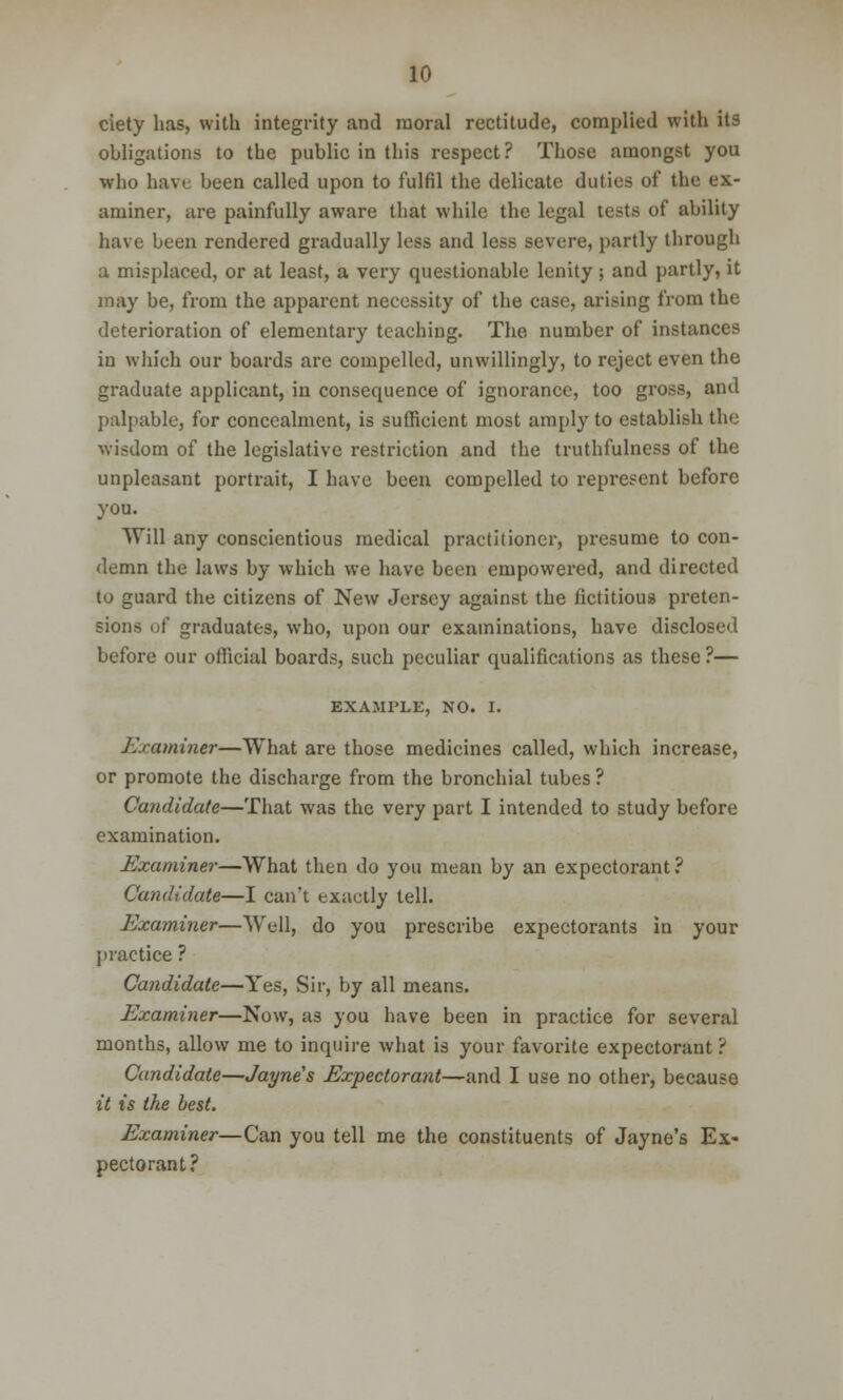 ciety has, with integrity and moral rectitude, complied with its obligations to the public in this respect? Those amongst you who have been called upon to fulfil the delicate duties of the ex- aminer, are painfully aware that while the legal tests of ability have been rendered gradually less and less severe, partly through a misplaced, or at least, a very questionable lenity; and partly, it may be, from the apparent necessity of the case, arising from the deterioration of elementary teaching. The number of instances in which our boards are compelled, unwillingly, to reject even the graduate applicant, in consequence of ignorance, too gross, and palpable, for concealment, is sufficient most amply to establish the wisdom of the legislative restriction and the truthfulness of the unpleasant portrait, I have been compelled to represent before you. Will any conscientious medical practitioner, presume to con- demn the laws by which we have been empowered, and directed to guard the citizens of New Jersey against the fictitious preten- sions of graduates, who, upon our examinations, have disclosed before our official boards, such peculiar qualifications as these ?— EXAMPLE, NO. I. Examiner—What are those medicines called, which increase, or promote the discharge from the bronchial tubes ? Candidate—That was the very part I intended to study before examination. Examiner—What then do you mean by an expectorant? Candidate—I can't exactly tell. Examiner—Well, do you prescribe expectorants in your practice ? Candidate—Yes, Sir, by all means. Examiner—Now, as you have been in practice for several months, allow me to inquire what is your favorite expectorant ? Candidate—Jayne's Expectorant—and I use no other, because it is the best. Examiner—Can you tell me the constituents of Jayne's Ex- pectorant?