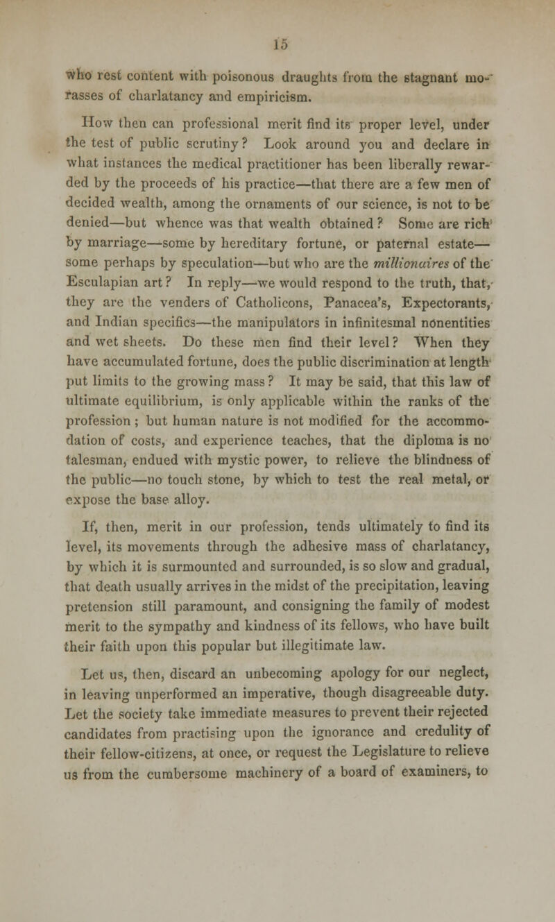 who rest content with poisonous draughts from the stagnant mo- rasses of charlatancy and empiricism. How then can professional merit find its proper level, under the test of public scrutiny ? Look around you and declare in what instances the medical practitioner has been liberally rewar- ded by the proceeds of his practice—that there are a few men of decided wealth, among the ornaments of our science, is not to be denied—but whence was that wealth obtained ? Some are rich; by marriage—some by hereditary fortune, or paternal estate— some perhaps by speculation—but who are the millionaires of the Esculapian art ? In reply—we would respond to the truth, that, they are the venders of Catholicons, Panacea's, Expectorants, and Indian specifics—the manipulators in infinitesmal nonentities and wet sheets. Do these men find their level ? When they have accumulated fortune, does the public discrimination at length put limits to the growing mass? It may be said, that this law of ultimate equilibrium, is only applicable within the ranks of the profession ; but human nature is not modified for the accommo- dation of costs, and experience teaches, that the diploma is no talesman, endued with mystic power, to relieve the blindness of the public—no touch stone, by which to test the real metal, or expose the base alloy. If, then, merit in our profession, tends ultimately to find its level, its movements through the adhesive mass of charlatancy, by which it is surmounted and surrounded, is so slow and gradual, that death usually arrives in the midst of the precipitation, leaving pretension still paramount, and consigning the family of modest merit to the sympathy and kindness of its fellows, who have built their faith upon this popular but illegitimate law. Let us, then, discard an unbecoming apology for our neglect, in leaving unperformed an imperative, though disagreeable duty. Let the society take immediate measures to prevent their rejected candidates from practising upon the ignorance and credulity of their fellow-citizens, at once, or request the Legislature to relieve us from the cumbersome machinery of a board of examiners, to