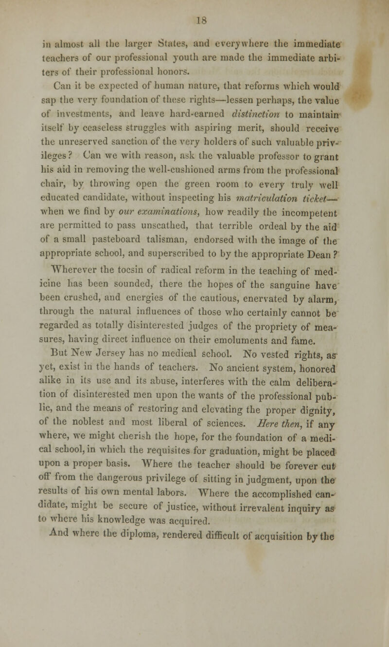 in almost all the larger States, and everywhere the immediate teachers of our professional youth are made the immediate arbi- ters of their professional honors. Can it be expected of human nature, that reforms which would sap the very foundation of these rights—lessen perhaps, the value of investments, and leave hard-earned distinction to maintain itself by ceaseless struggles with aspiring merit, should receive the unreserved sanction of the very holders of such valuable priv- ileges? Can we with reason, ask the valuable professor to grant his aid in removing the well-cushioned arms from the professional chair, by throwing open the green room to every truly Avell educated candidate, without inspecting his matriculation ticket— when we find by our examinations, how readily the incompetent are permitted to pass unscathed, that terrible ordeal by the aid of a small pasteboard talisman, endorsed with the image of the appropriate school, and superscribed to by the appropriate Dean ? Wherever the tocsin of radical reform in the teaching of med- icine has been sounded, there the hopes of the sanguine have been crushed, and energies of the cautious, enervated by alarm, through the natural influences of those who certainly cannot be regarded as totally disinterested judges of the propriety of mea- sures, having direct influence on their emoluments and fame. But New Jersey has no medical school. No vested rights, as yet, exist in the hands of teachers. No ancient system, honored alike in its use and its abuse, interferes with the calm delibera- tion of disinterested men upon the wants of the professional pub- lic, and the means of restoring and elevating the proper dignity, of the noblest and most liberal of sciences. Here then, if any where, we might cherish the hope, for the foundation of a medi- cal school, in which the requisites for graduation, might be placed upon a proper basis. Where the teacher should be forever cut off from the dangerous privilege of sitting in judgment, upon the results of his own mental labors. Where the accomplished can- didate, might be secure of justice, without irrevalent inquiry as to where his knowledge was acquired. And where the diploma, rendered difficult of acquisition by the