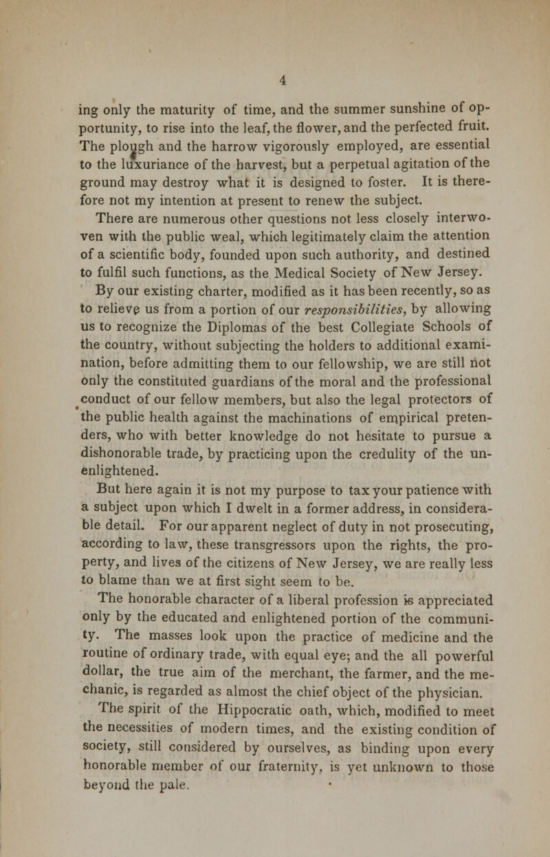 ing only the maturity of time, and the summer sunshine of op- portunity, to rise into the leaf, the flower, and the perfected fruit. The plough and the harrow vigorously employed, are essential to the luxuriance of the harvest, but a perpetual agitation of the ground may destroy what it is designed to foster. It is there- fore not my intention at present to renew the subject. There are numerous other questions not less closely interwo- ven with the public weal, which legitimately claim the attention of a scientific body, founded upon such authority, and destined to fulfil such functions, as the Medical Society of New Jersey. By our existing charter, modified as it has been recently, so as to relieve us from a portion of our responsibilities, by allowing us to recognize the Diplomas of the best Collegiate Schools of the country, without subjecting the holders to additional exami- nation, before admitting them to our fellowship, we are still not only the constituted guardians of the moral and the professional ^conduct of our fellow members, but also the legal protectors of the public health against the machinations of empirical preten- ders, who with better knowledge do not hesitate to pursue a dishonorable trade, by practicing upon the credulity of the un- enlightened. But here again it is not my purpose to tax your patience with a subject upon which I dwelt in a former address, in considera- ble detail. For our apparent neglect of duty in not prosecuting, according to law, these transgressors upon the rights, the pro- perty, and lives of the citizens of New Jersey, we are really less to blame than we at first sight seem to be. The honorable character of a liberal profession is appreciated only by the educated and enlightened portion of the communi- ty. The masses look upon the practice of medicine and the routine of ordinary trade, with equal eye; and the all powerful dollar, the true aim of the merchant, the farmer, and the me- chanic, is regarded as almost the chief object of the physician. The spirit of the Hippocratic oath, which, modified to meet the necessities of modern times, and the existing condition of society, still considered by ourselves, as binding upon every honorable member of our fraternity, is yet unknown to those beyond the pale.