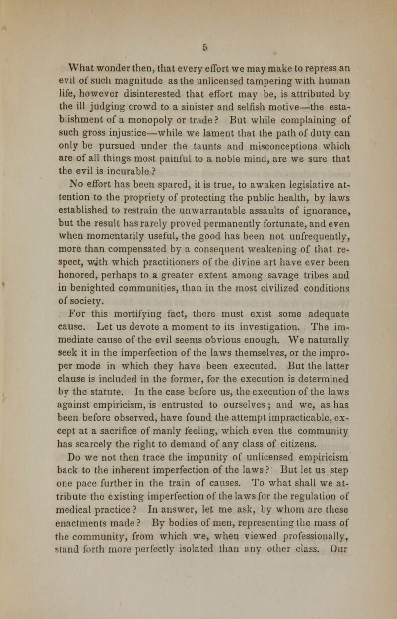 What wonder then, that every effort we may make to repress an evil of such magnitude as the unlicensed tampering with human life, however disinterested that effort may be, is attributed by the ill judging crowd to a sinister and selfish motive—the esta- blishment of a monopoly or trade? But while complaining of such gross injustice—while we lament that the path of duty can only be pursued under the taunts and misconceptions which are of all things most painful to a noble mind, are we sure that the evil is incurable ? No effort has been spared, it is true, to awaken legislative at- tention to the propriety of protecting the public health, by laws established to restrain the unwarrantable assaults of ignorance, but the result has rarely proved permanently fortunate, and even when momentarily useful, the good has been not unfrequently, more than compensated by a consequent weakening of that re- spect, wjth which practitioners of the divine art have ever been honored, perhaps to a greater extent among savage tribes and in benighted communities, than in the most civilized conditions of society. For this mortifying fact, there must exist some adequate cause. Let us devote a moment to its investigation. The im- mediate cause of the evil seems obvious enough. We naturally seek it in the imperfection of the laws themselves, or the impro- per mode in which they have been executed. But the latter clause is included in the former, for the execution is determined by the statute. In the case before us, the execution of the laws against empiricism, is entrusted to ourselves; and we, as has been before observed, have found the attempt impracticable, ex- cept at a sacrifice of manly feeling, which even the community has scarcely the right to demand of any class of citizens. Do we not then trace the impunity of unlicensed empiricism back to the inherent imperfection of the laws ? But let us step one pace further in the train of causes. To what shall we at- tribute the existing imperfection of the laws for the regulation of medical practice ? In answer, let me ask, by whom are these enactments made ? By bodies of men, representing the mass of the community, from which we, when viewed professionally, stand forth more perfectly isolated than any other class. Our