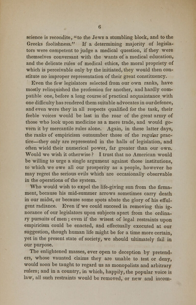 science is recondite, to the Jews a stumbling block, and to the Greeks foolishness. If a determining majority of legisla- tors were competent to judge a medical question, if they were themselves conversant with the wants of a medical education, and the delicate rules of medical ethics, the moral propriety of which is perceivable only by the initiated, they would then con- stitute no improper representation of their great constituency. Even the few legislators selected from our own ranks, have mostly relinquished the profession for another, and hardly com- patible one, before a long course of practical acquaintance with one difficulty has rendered them suitable advocates in our defence, and even were they in all respects qualified for the task, their feeble voices would be last in the roar of the great army of those who look upon medicine as a mere trade, and would go- vern it by mercantile rules alone. Again, in these latter days, the ranks of empiricism outnumber those of the regular prac- tice—they only are represented in the halls of legislation, and often wield their numerical power, far greater than our own. Would we wish it otherwise ? I trust that no American would be willing to urge a single argument against those institutions, to which we owe all our prosperity as a people, however he may regret the serious evils which are occasionally observable in the operations of the system. Who would wish to expel the life-giving sun from the firma- ment, because his mid-summer arrows sometimes carry death in our midst, or because some spots abate the glory of his efful- gent radiance. Even if we could succeed in removing this ig- norance of our legislators upon subjects apart from the ordina- ry pursuits of men ; even if the wisest of legal restraints upon empiricism could be enacted, and effectually executed at our suggestion, though human life might be for a time more certain, yet in the present state of society, we should ultimately fail in our purpose. The enlightened masses, ever open to deception by pretend- ers, whose vaunted claims they are unable to test or deny, would soon be taught to regard us as monopolists and arbitrary rulers; and in a country, in which, happily, the popular voice is law, all such restraints would be removed, or new and incom-