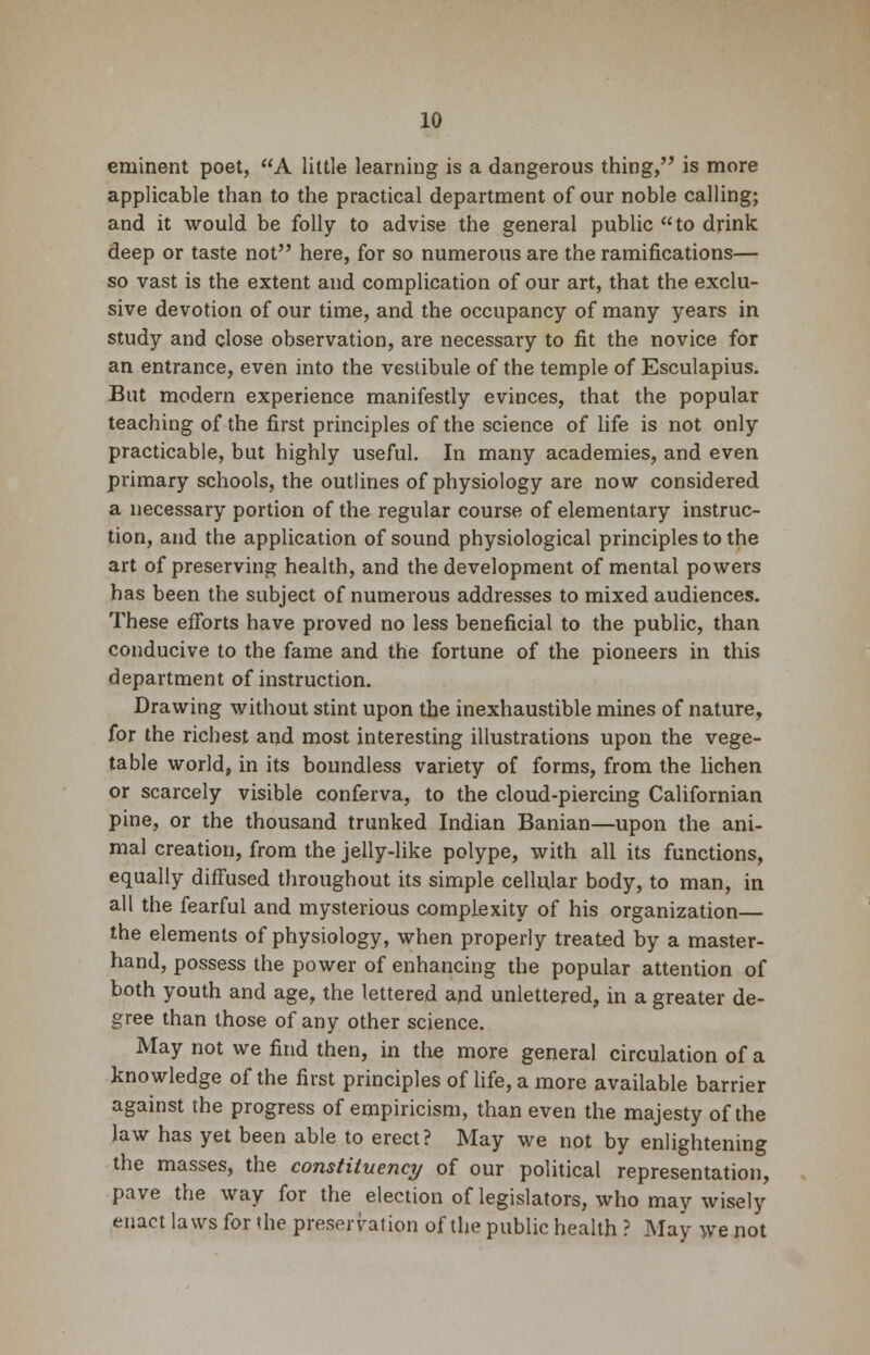 eminent poet, A little learning is a dangerous thing, is more applicable than to the practical department of our noble calling; and it would be folly to advise the general public to drink deep or taste not here, for so numerous are the ramifications— so vast is the extent and complication of our art, that the exclu- sive devotion of our time, and the occupancy of many years in study and close observation, are necessary to fit the novice for an entrance, even into the vestibule of the temple of Esculapius. But modern experience manifestly evinces, that the popular teaching of the first principles of the science of life is not only practicable, but highly useful. In many academies, and even primary schools, the outlines of physiology are now considered a necessary portion of the regular course of elementary instruc- tion, and the application of sound physiological principles to the art of preserving health, and the development of mental powers has been the subject of numerous addresses to mixed audiences. These efforts have proved no less beneficial to the public, than conducive to the fame and the fortune of the pioneers in this department of instruction. Drawing without stint upon the inexhaustible mines of nature, for the richest and most interesting illustrations upon the vege- table world, in its boundless variety of forms, from the lichen or scarcely visible conferva, to the cloud-piercing Californian pine, or the thousand trunked Indian Banian—upon the ani- mal creation, from the jelly-like polype, with all its functions, equally diffused throughout its simple cellular body, to man, in all the fearful and mysterious complexity of his organization— the elements of physiology, when properly treated by a master- hand, possess the power of enhancing the popular attention of both youth and age, the lettered and unlettered, in a greater de- gree than those of any other science. May not we find then, in the more general circulation of a knowledge of the first principles of life, a more available barrier against the progress of empiricism, than even the majesty of the law has yet been able to erect? May we not by enlightening the masses, the constituency of our political representation, pave the way for the election of legislators, who may wisely enact laws for the preservation of the public health ? May we not