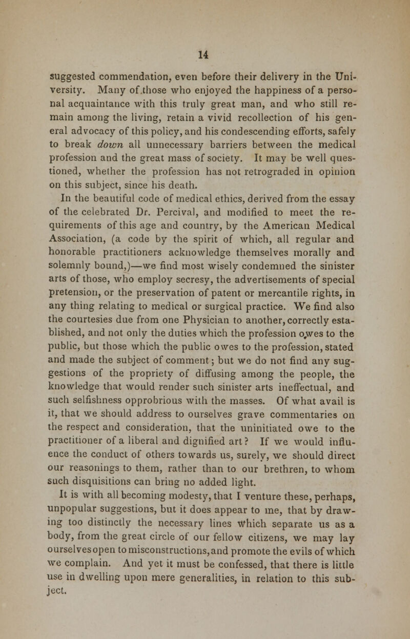 suggested commendation, even before their delivery in the Uni- versity. Many of.those who enjoyed the happiness of a perso- nal acquaintance with this truly great man, and who still re- main among the living, retain a vivid recollection of his gen- eral advocacy of this policy, and his condescending efforts, safely to break down all unnecessary barriers between the medical profession and the great mass of society. It may be well ques- tioned, whether the profession has not retrograded in opinion on this subject, since his death. In the beautiful code of medical ethics, derived from the essay of the celebrated Dr. Percival, and modified to meet the re- quirements of this age and country, by the American Medical Association, (a code by the spirit of which, all regular and honorable practitioners acknowledge themselves morally and solemnly bound,)—we find most wisely condemned the sinister arts of those, who employ secresy, the advertisements of special pretension, or the preservation of patent or mercantile rights, in any thing relating to medical or surgical practice. We find also the courtesies due from one Physician to another, correctly esta- blished, and not only the duties which the profession o,wes to the public, but those which the public owes to the profession, stated and made the subject of comment; but we do not find any sug- gestions of the propriety of diffusing among the people, the knowledge that would render such sinister arts ineffectual, and such selfishness opprobrious with the masses. Of what avail is it, that we should address to ourselves grave commentaries on the respect and consideration, that the uninitiated owe to the practitioner of a liberal and dignified art ? If we would influ- ence the conduct of others towards us, surely, we should direct our reasonings to them, rather than to our brethren, to whom such disquisitions can bring no added light. It is with all becoming modesty, that I venture these, perhaps, unpopular suggestions, but it does appear to me, that by draw- ing too distinctly the necessary lines which separate us as a body, from the great circle of our fellow citizens, we may lay ourselvesopen to misconstructions, and promote the evils of which we complain. And yet it must be confessed, that there is little use in dwelling upon mere generalities, in relation to this sub- ject.