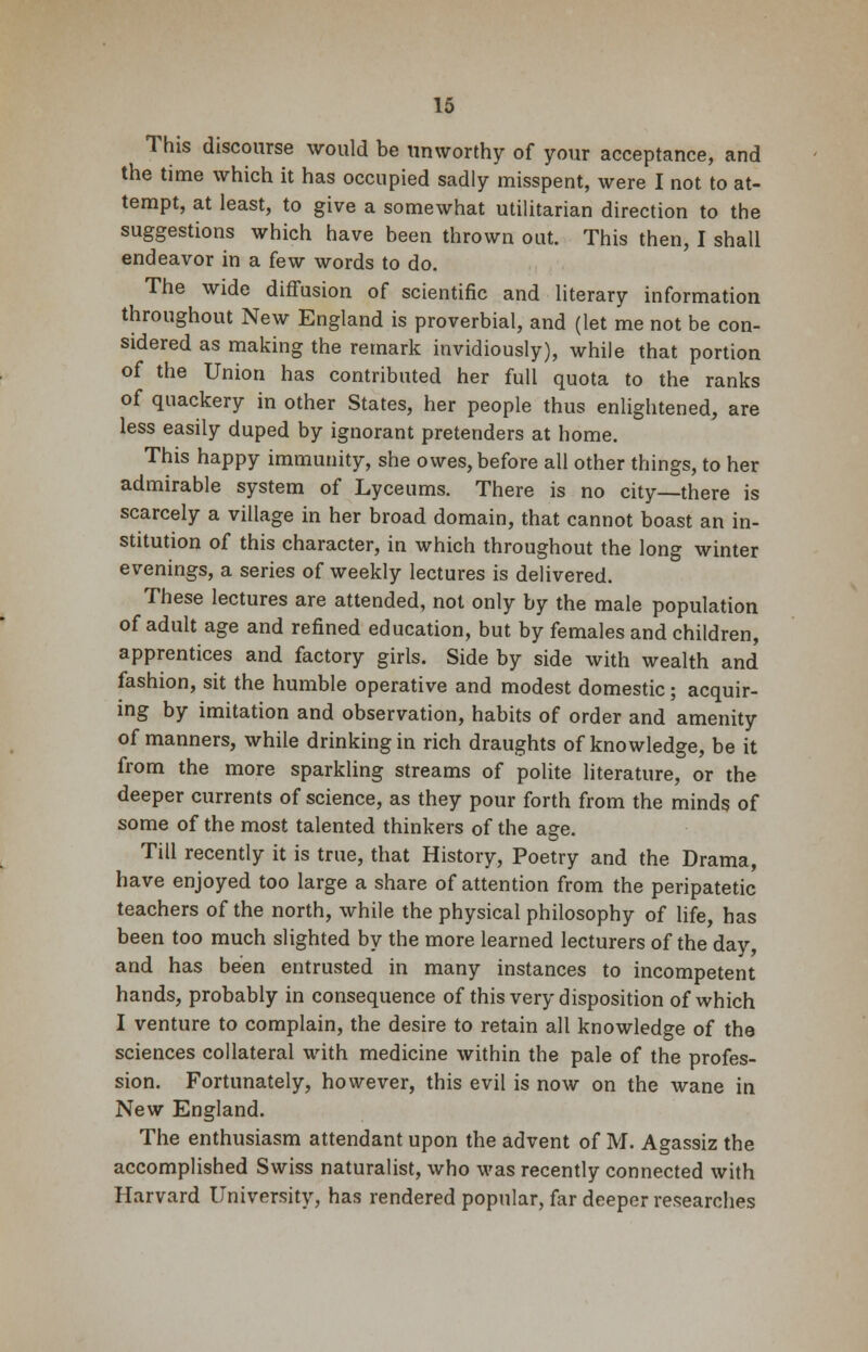 This discourse would be unworthy of your acceptance, and the time which it has occupied sadly misspent, were I not to at- tempt, at least, to give a somewhat utilitarian direction to the suggestions which have been thrown out. This then, I shall endeavor in a few words to do. The wide diffusion of scientific and literary information throughout New England is proverbial, and (let me not be con- sidered as making the remark invidiously), while that portion of the Union has contributed her full quota to the ranks of quackery in other States, her people thus enlightened, are less easily duped by ignorant pretenders at home. This happy immunity, she owes, before all other things, to her admirable system of Lyceums. There is no city—there is scarcely a village in her broad domain, that cannot boast an in- stitution of this character, in which throughout the long winter evenings, a series of weekly lectures is delivered. These lectures are attended, not only by the male population of adult age and refined education, but by females and children, apprentices and factory girls. Side by side with wealth and fashion, sit the humble operative and modest domestic; acquir- ing by imitation and observation, habits of order and amenity of manners, while drinking in rich draughts of knowledge, be it from the more sparkling streams of polite literature, or the deeper currents of science, as they pour forth from the minds of some of the most talented thinkers of the age. Till recently it is true, that History, Poetry and the Drama, have enjoyed too large a share of attention from the peripatetic teachers of the north, while the physical philosophy of life, has been too much slighted by the more learned lecturers of the day, and has been entrusted in many instances to incompetent hands, probably in consequence of this very disposition of which I venture to complain, the desire to retain all knowledge of the sciences collateral with medicine within the pale of the profes- sion. Fortunately, however, this evil is now on the wane in New England. The enthusiasm attendant upon the advent of M. Agassiz the accomplished Swiss naturalist, who was recently connected with Harvard University, has rendered popular, far deeper researches