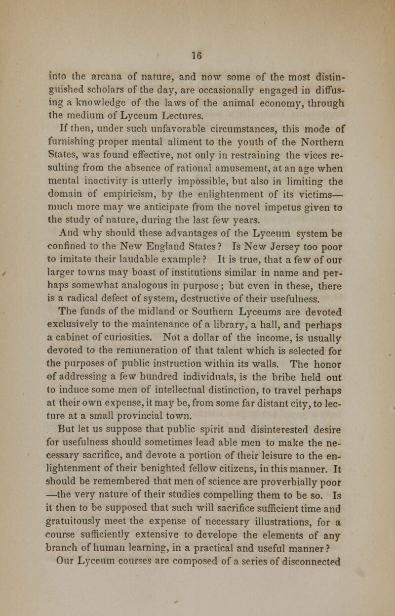 into the arcana of nature, and now some of the most distin- guished scholars of the day, are occasionally engaged in diffus- ing a knowledge of the laws of the animal economy, through the medium of Lyceum Lectures. If then, under such unfavorable circumstances, this mode of furnishing proper mental aliment to the youth of the Northern States, was found effective, not only in restraining the vices re- sulting from the absence of rational amusement, at an age when mental inactivity is utterly impossible, but also in limiting the domain of empiricism, by the enlightenment of its victims— much more may we anticipate from the novel impetus given to the study of nature, during the last few years. And why should these advantages of the Lyceum system be confined to the New England States? Is New Jersey too poor to imitate their laudable example ? It is true, that a few of our larger towns may boast of institutions similar in name and per- haps somewhat analogous in purpose; but even in these, there is a radical defect of system, destructive of their usefulness. The funds of the midland or Southern Lyceums are devoted exclusively to the maintenance of a library, a hall, and perhaps a cabinet of curiosities. Not a dollar of the income, is usually devoted to the remuneration of that talent which is selected for the purposes of public instruction within its walls. The honor of addressing a few hundred individuals, is the bribe held out to induce some men of intellectual distinction, to travel perhaps at their own expense, it may be, from some far distant city, to lec- ture at a small provincial town. But let us suppose that public spirit and disinterested desire for usefulness should sometimes lead able men to make the ne- cessary sacrifice, and devote a portion of their leisure to the en- lightenment of their benighted fellow citizens, in this manner. It should be remembered that men of science are proverbially poor —the very nature of their studies compelling them to be so. Is it then to be supposed that such will sacrifice sufficient time and gratuitously meet the expense of necessary illustrations, for a course sufficiently extensive to develope the elements of any branch of human learning, in a practical and useful manner ? Our Lyceum courses are composed of a series of disconnected