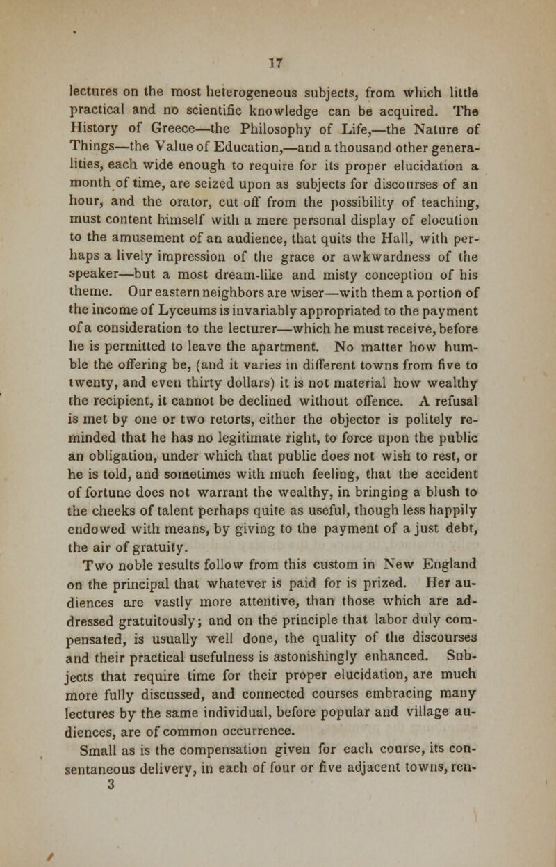 lectures on the most heterogeneous subjects, from which little practical and no scientific knowledge can be acquired. The History of Greece—the Philosophy of Life,—the Nature of Things—the Value of Education,—and a thousand other genera- lities, each wide enough to require for its proper elucidation a month of time, are seized upon as subjects for discourses of an hour, and the orator, cut off from the possibility of teaching, must content himself with a mere personal display of elocution to the amusement of an audience, that quits the Hall, with per- haps a lively impression of the grace or awkwardness of the speaker—but a most dream-like and misty conception of his theme. Our eastern neighbors are wiser—with them a portion of the income of Lyceums is invariably appropriated to the payment of a consideration to the lecturer—which he must receive, before he is permitted to leave the apartment. No matter how hum- ble the offering be, (and it varies in different towns from five to twenty, and even thirty dollars) it is not material how wealthy the recipient, it cannot be declined without offence. A refusal is met by one or two retorts, either the objector is politely re- minded that he has no legitimate right, to force upon the public an obligation, under which that public does not wish to rest, or he is told, and sometimes with much feeling, that the accident of fortune does not warrant the wealthy, in bringing a blush to the cheeks of talent perhaps quite as useful, though less happily endowed with means, by giving to the payment of a just debt, the air of gratuity. Two noble results follow from this custom in New England on the principal that whatever is paid for is prized. Her au- diences are vastly more attentive, than those which are ad- dressed gratuitously; and on the principle that labor duly com- pensated, is usually well done, the quality of the discourses and their practical usefulness is astonishingly enhanced. Sub- jects that require time for their proper elucidation, are much more fully discussed, and connected courses embracing many lectures by the same individual, before popular and village au- diences, are of common occurrence. Small as is the compensation given for each course, its con- sentaneous delivery, in each of four or five adjacent towns, ren- 3