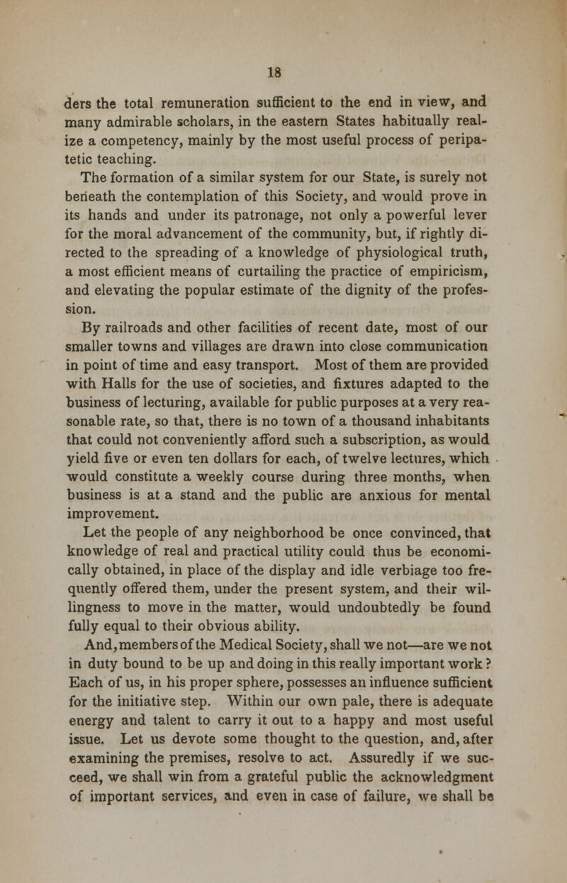 ders the total remuneration sufficient to the end in view, and many admirable scholars, in the eastern States habitually real- ize a competency, mainly by the most useful process of peripa- tetic teaching. The formation of a similar system for our State, is surely not beneath the contemplation of this Society, and would prove in its hands and under its patronage, not only a powerful lever for the moral advancement of the community, but, if rightly di- rected to the spreading of a knowledge of physiological truth, a most efficient means of curtailing the practice of empiricism, and elevating the popular estimate of the dignity of the profes- sion. By railroads and other facilities of recent date, most of our smaller towns and villages are drawn into close communication in point of time and easy transport. Most of them are provided with Halls for the use of societies, and fixtures adapted to the business of lecturing, available for public purposes at a very rea- sonable rate, so that, there is no town of a thousand inhabitants that could not conveniently afford such a subscription, as would yield five or even ten dollars for each, of twelve lectures, which would constitute a weekly course during three months, when business is at a stand and the public are anxious for mental improvement. Let the people of any neighborhood be once convinced, that knowledge of real and practical utility could thus be economi- cally obtained, in place of the display and idle verbiage too fre- quently offered them, under the present system, and their wil- lingness to move in the matter, would undoubtedly be found fully equal to their obvious ability. And,members of the Medical Society, shall we not—are we not in duty bound to be up and doing in this really important work ? Each of us, in his proper sphere, possesses an influence sufficient for the initiative step. Within our own pale, there is adequate energy and talent to carry it out to a happy and most useful issue. Let us devote some thought to the question, and, after examining the premises, resolve to act. Assuredly if we suc- ceed, we shall win from a grateful public the acknowledgment of important services, and even in case of failure, we shall be