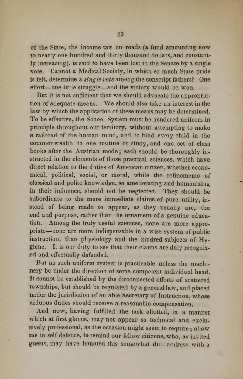 of the State, the income tax on roads (a fund amounting now to nearly one hundred and thirty thousand dollars, and constant- ly increasing), is said to have been lost in the Senate by a single vote. Cannot a Medical Society, in which so much State pride is felt, determine a single vote among the conscript fathers? One effort—one little struggle—and the victory would be won. But it is not sufficient that we should advocate the appropria- tion of adequate means. We should also take an interest in the law by which the application of these means may be determined. To be effective, the School System must be rendered uniform in principle throughout our territory, without attempting to make a railroad of the human mind, and to bind every child in the commonwealth to one routine of study, and one set of class books after the Austrian mode; each should be thoroughly in- structed in the elements of those practical sciences, which have direct relation to the duties of American citizen, whether econo- mical, political, social, or moral, while the refinements of classical and polite knowledge, so ameliorating and humanizing in their influence, should not be neglected. They should be subordinate to the more immediate claims of pure utility, in- stead of being made to appear, as they usually are, the end and purpose, rather than the ornament of a genuine educa- tion. Among the truly useful sciences, none are more appro- priate—none are more indispensable in a wise system of public instruction, than physiology and the kindred subjects of Hy- giene. It is our duty to see that their claims are duly recogniz- ed and effectually defended. But no such uniform system is practicable unless the machi- nery be under the direction of some competent individual head. It cannot be established by the disconnected efforts of scattered townships, but should be regulated by a general law, and placed under the jurisdiction of an able Secretary of Instruction, whose arduous duties should receive a reasonable compensation. And now, having fulfilled the task allotted, in a manner which at first glance, may not appear so technical and exclu- sively professional, as the occasion might seem to require ; allow me in self defence, to remind our fellow citizens, who, as invited guests, may have honored this somewhat dull address with a