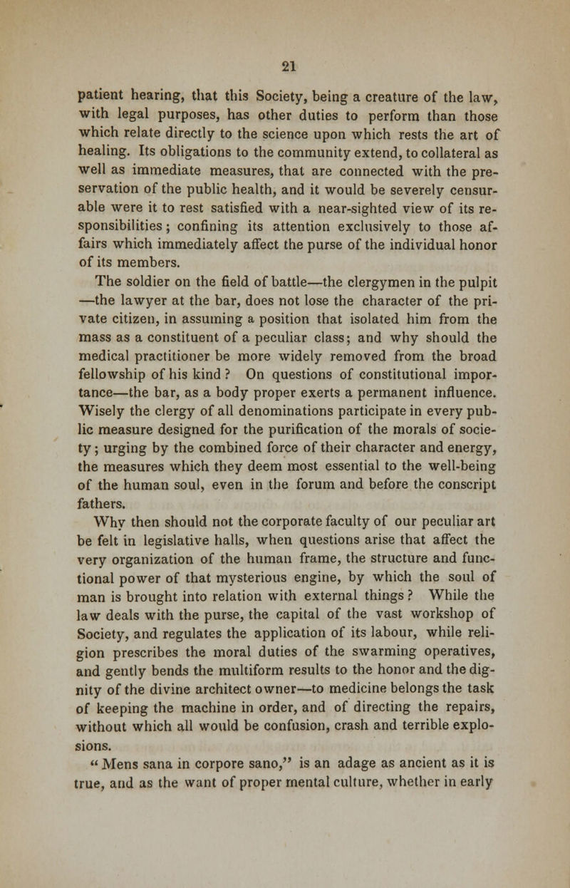 patient hearing, that this Society, being a creature of the law, with legal purposes, has other duties to perform than those which relate directly to the science upon which rests the art of healing. Its obligations to the community extend, to collateral as well as immediate measures, that are connected with the pre- servation of the public health, and it would be severely censur- able were it to rest satisfied with a near-sighted view of its re- sponsibilities ; confining its attention exclusively to those af- fairs which immediately affect the purse of the individual honor of its members. The soldier on the field of battle—the clergymen in the pulpit —the lawyer at the bar, does not lose the character of the pri- vate citizen, in assuming a position that isolated him from the mass as a constituent of a peculiar class; and why should the medical practitioner be more widely removed from the broad fellowship of his kind ? On questions of constitutional impor- tance—the bar, as a body proper exerts a permanent influence. Wisely the clergy of all denominations participate in every pub- lic measure designed for the purification of the morals of socie- ty ; urging by the combined force of their character and energy, the measures which they deem most essential to the well-being of the human soul, even in the forum and before the conscript fathers. Why then should not the corporate faculty of our peculiar art be felt in legislative halls, when questions arise that affect the very organization of the human frame, the structure and func- tional power of that mysterious engine, by which the soul of man is brought into relation with external things ? While the law deals with the purse, the capital of the vast workshop of Society, and regulates the application of its labour, while reli- gion prescribes the moral duties of the swarming operatives, and gently bends the multiform results to the honor and the dig- nity of the divine architect owner—to medicine belongs the task of keeping the machine in order, and of directing the repairs, without which all would be confusion, crash and terrible explo- sions.  Mens sana in corpore sano, is an adage as ancient as it is true, and as the want of proper mental culture, whether in early