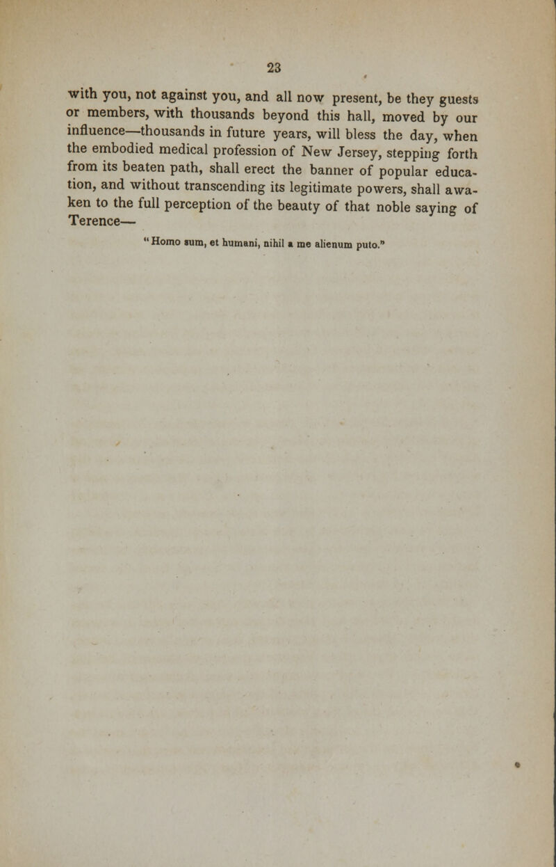 with you, not against you, and all now present, be they guests or members, with thousands beyond this hall, moved by our influence—thousands in future years, will bless the day, when the embodied medical profession of New Jersey, stepping forth from its beaten path, shall erect the banner of popular educa- tion, and without transcending its legitimate powers, shall awa- ken to the full perception of the beauty of that noble saying of Terence—  Homo sum, et humani, nihil a me alienum puto.