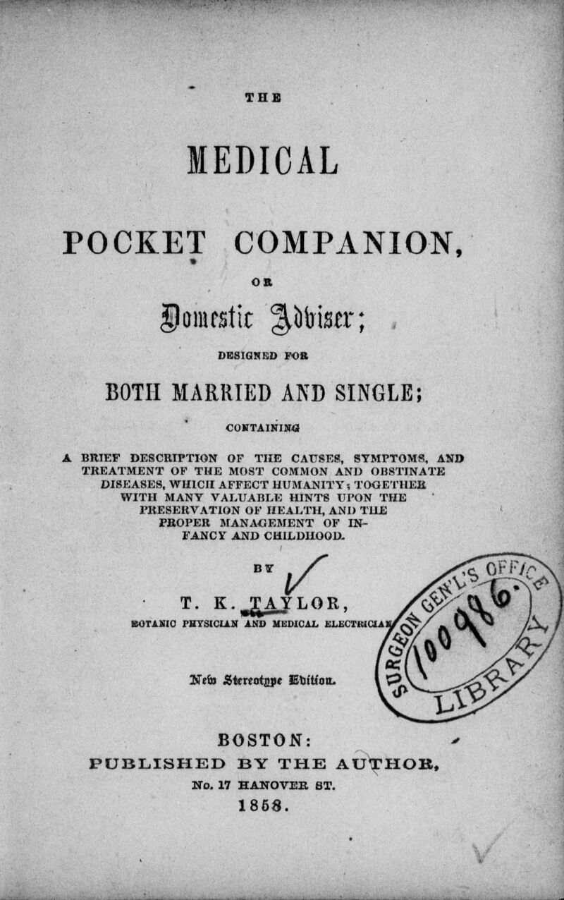 THE MEDICAL POCKET COMPANION, Oft Domestic filter; , DESIGNED FOB BOTH MARRIED AND SINGLE; CONTAINING A BRIEF DESCRIPTION OF THE CAUSES, SYMPTOMS, AND TREATMENT OF THE MOST COMMON AND OBSTINATE DISEASES, WHICH AFFECT HUMANITY? TOGETHER WITH MANY VALUABLE HINTS UPON THE PRESERVATION OF HEALTH, AND THE PROPER MANAGEMENT OF IN- FANCY AND CHILDHOOD. T. K. TAYLOR, BOTANIC PHYSICIAN AND MEDICAL ELECTKICJA l&t'ta Stmofjipc Etritioo. BOSTON: PUBLISHED BY THE AU^HOB, No. 17 HANOVER ST. 1858.