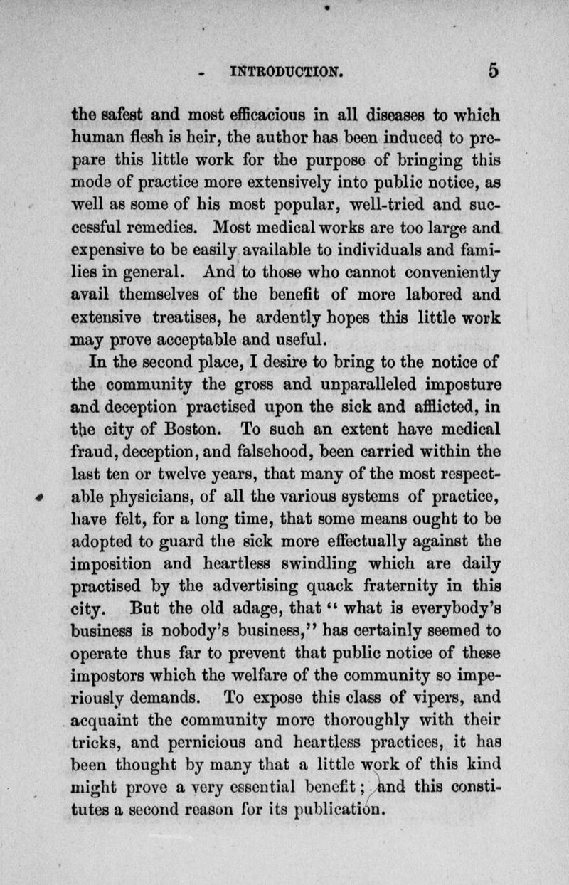 the safest and most efficacious in all diseases to which human flesh is heir, the author has been induced to pre- pare this little work for the purpose of bringing this mode of practice more extensively into public notice, as well as some of his most popular, well-tried and suc- cessful remedies. Most medical works are too large and expensive to be easily available to individuals and fami- lies in general. And to those who cannot conveniently avail themselves of the benefit of more labored and extensive treatises, he ardently hopes this little work may prove acceptable and useful. In the second place, I desire to bring to the notice of the community the gross and unparalleled imposture and deception practised upon the sick and afflicted, in the city of Boston. To suoh an extent have medical fraud, deception, and falsehood, been carried within the last ten or twelve years, that many of the most respect- able physicians, of all the various systems of practice, have felt, for a long time, that some means ought to be adopted to guard the sick more effectually against the imposition and heartless swindling which are daily practised by the advertising quack fraternity in this city. But the old adage, that  what is everybody's business is nobody's business, has certainly seemed to operate thus far to prevent that public notice of these impostors which the welfare of the community so impe- riously demands. To expose this class of vipers, and acquaint the community more thoroughly with their tricks, and pernicious and heartless practices, it has been thought by many that a little work of this kind might prove a very essential benefit; and this consti- tutes a second reason for its publication.