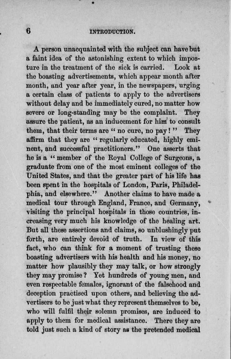 A person unacquainted with the subject can have but a faint idea of the astonishing extent to which impos- ture in the treatment of the sick is carried. Look at the boasting advertisements, which appear month after month, and year after year, in the newspapers, urging a certain class of patients to apply to the advertisers without delay and be immediately cured, no matter how severe or long-standing may be the complaint. They assure the patient, as an inducement for him to consult them, that their terms are  no cure, no pay!  They affirm that they are  regularly educated, highly emi- nent, and successful practitioners. One asserts that he is a  member of the Royal College of Surgeons, a graduate from one of the most eminent colleges of the United States, and that the greater part of his life has been spent in the hospitals of London, Paris, Philadel- phia, and elsewhere. Another claims to have made a medical tour through England, France, and Germany, visiting the principal hospitals in those countries, in- creasing very much his knowledge of tho healing art. But all these assertions and claims, so unblushingly put forth, are entirely devoid of truth. In view of this fact, who can think for a moment of trusting these boasting advertisers with his health and his money, no matter how plausibly they may talk, or how strongly they may promise ? Yet hundreds of young men, and even respectable females, ignorant of the falsehood and deception practised upon others, and believing the ad- vertisers to be just what they represent themselves to be, who will fulfil their solemn promises, are induced to apply to them for medical assistance. There they are told just such a kind of story as the pretended medical