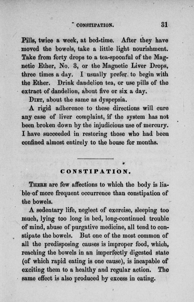 Pills, twice a week, at bed-time. After they have moved the bowels, take a little light nourishment. Take from forty drops to a tea-spoonful of the Mag- netic Ether, No. 3, or the Magnetic Liver Drops, three times a day. I usually prefer to begin with the Ether. Drink dandelion tea, or use pills of the extract of dandelion, about five or six a day. Diet, about the same as dyspepsia. A rigid adherence to these directions will cure any case of liver complaint, if the system has not been broken down by the injudicious use of mercury. I have succeeded in restoring those who had been confined almost entirely to the house for months. CONSTIPATION. There are few affections to which the body is lia- ble of more frequent occurrence than constipation of the bowels. A sedentary life, neglect of exercise, sleeping too much, lying too long in bed, long-continued trouble of mind, abuse of purgative medicine, all tend to con- stipate the bowels. But one of the most common of all the predisposing causes is improper food, which, reaching the bowels in an imperfectly digested state (of which rapid eating is one cause), is incapable of exciting them to a healthy and regular action. The same effect is also produced by excess in eating.