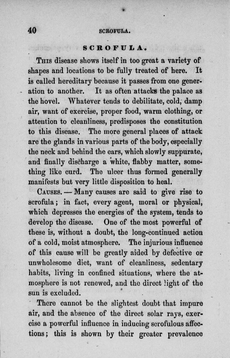 SCROFULA. This disease shows itself in too great a variety of shapes and locations to be fully treated of here. It is called hereditary because it passes from one gener- ation to another. It as often attacks the palace as the hovel. Whatever tends to debilitate, cold, damp air, want of exercise, proper food, warm clothing, or attention to cleanliness, predisposes the constitution to this disease. The more general places of attack are the glands in various parts of the body, especially the neck and behind the ears, which slowly suppurate, and finally discharge a white, flabby matter, some- thing like curd. The ulcer thus formed generally manifests but very little disposition to heal. Causes. — Many causes are said to give rise to scrofula; in fact, every agent, moral or physical, which depresses the energies of the system, tends to develop the disease. One of the most powerful of these is, without a doubt, the long-continued action of a cold, moist atmosphere. The injurious influence of this cause will be greatly aided by defective or unwholesome diet, want of cleanliness, sedentary habits, living in confined situations, where the at- mosphere is not renewed, and the direct light of the sun is excluded. There cannot be the slightest doubt that impure air, and the absence of the direct solar rays, exer- cise a powerful influence in inducing scrofulous affec- tions; this is shown by their greater prevalence