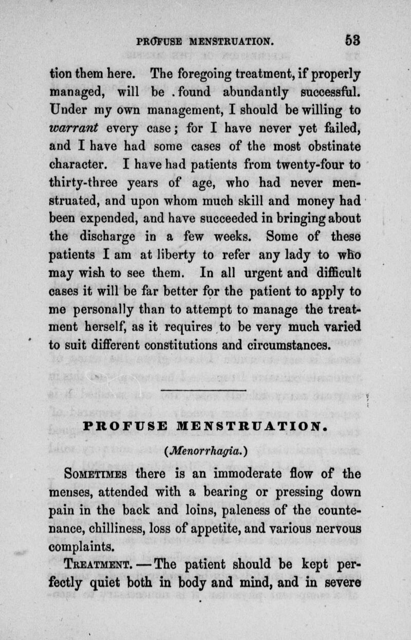 tion them here. The foregoing treatment, if properly managed, will be .found abundantly successful. Under my own management, I should be willing to warrant every case; for I have never yet failed, and I have had some cases of the most obstinate character. I have had patients from twenty-four to thirty-three years of age, who had never men- struated, and upon whom much skill and money had been expended, and have succeeded in bringing about the discharge in a few weeks. Some of these patients I am at liberty to refer any lady to who may wish to see them. In all urgent and difficult cases it will be far better for the patient to apply to me personally than to attempt to manage the treat- ment herself, as it requires to be very much varied to suit different constitutions and circumstances. PROFUSE MENSTRUATION. {Menorrhagia.) Sometimes there is an immoderate flow of the menses, attended with a bearing or pressing down pain in the back and loins, paleness of the counte- nance, chilliness, loss of appetite, and various nervous complaints. Treatment.—The patient should be kept per- fectly quiet both in body and mind, and in severe