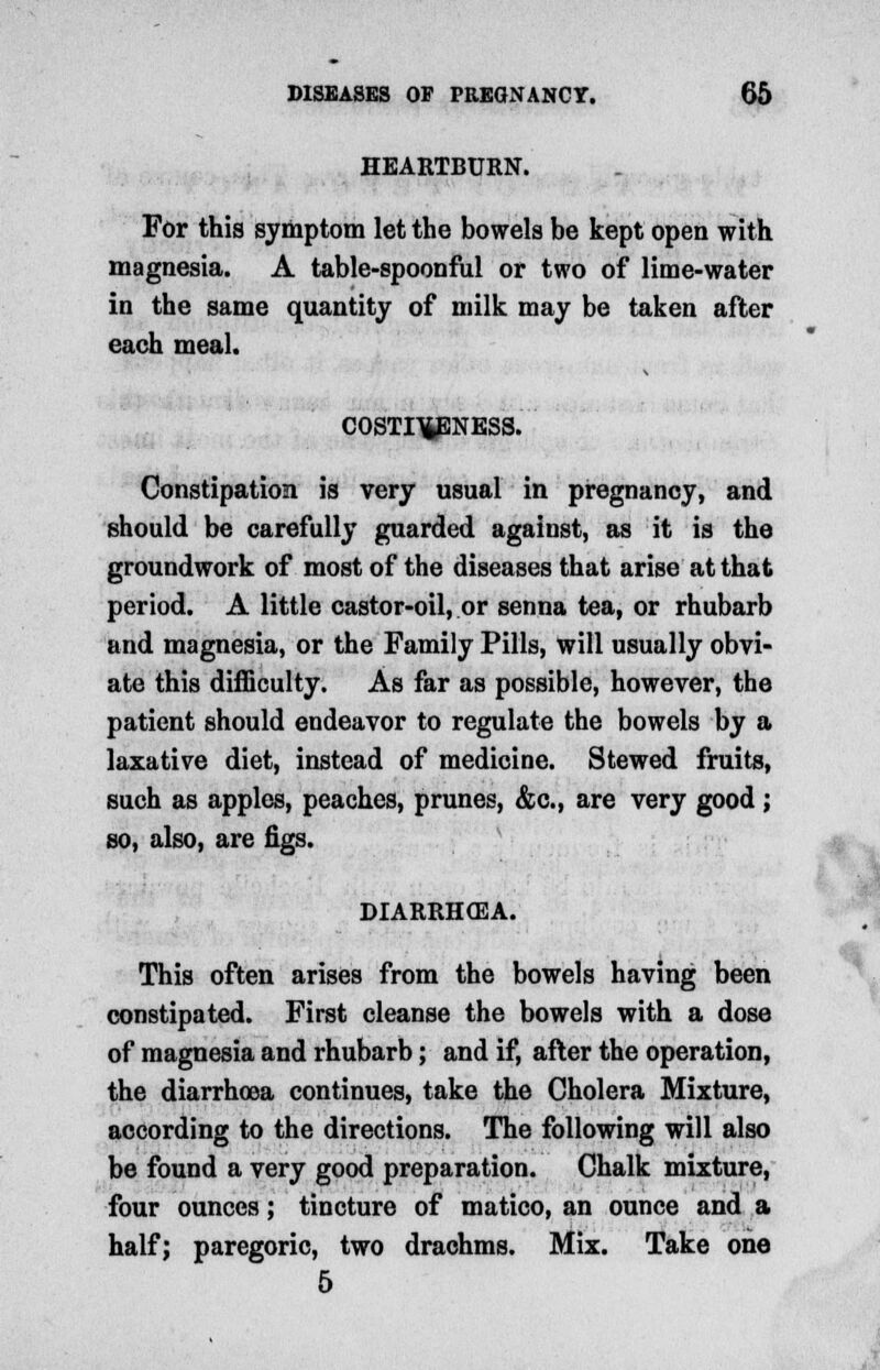 HEARTBURN. For this symptom let the bowels be kept open with magnesia. A table-spoonful or two of lime-water in the same quantity of milk may be taken after each meal. COSTI^ENESS. Constipation is very usual in pregnancy, and should be carefully guarded against, as it is the groundwork of most of the diseases that arise at that period. A little castor-oil, or senna tea, or rhubarb and magnesia, or the Family Pills, will usually obvi- ate this difficulty. As far as possible, however, the patient should endeavor to regulate the bowels by a laxative diet, instead of medicine. Stewed fruits, such as apples, peaches, prunes, &c, are very good ; so, also, are figs. DIARRHOEA. This often arises from the bowels having been constipated. First cleanse the bowels with a dose of magnesia and rhubarb; and if, after the operation, the diarrhoea continues, take the Cholera Mixture, according to the directions. The following will also be found a very good preparation. Chalk mixture, four ounces; tincture of matico, an ounce and a half; paregoric, two drachms. Mix. Take one 5