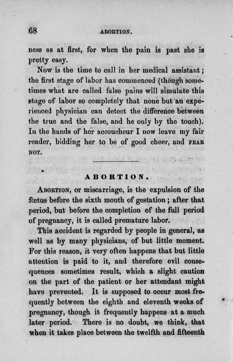 ness as at first, for when the pain is past she is pretty easy. Now is the time to call in her medical assistant; the first stage of labor has commenced (though some- times what are called false pains will simulate this stage of labor so completely that none but an expe- rienced physician can detect the difference between the true and the false, and he only by the touch). In the hands of her accoucheur I now leave my fair reader, bidding her to be of good cheer, and fear not. ABORTION. Abortion, or miscarriage, is the expulsion of the foetus before the sixth month of gestation ; after that period, but before the completion of the full period of pregnancy, it is called premature labor. This accident is regarded by people in general, as well as by many physicians, of but little moment. For this reason, it very often happens that but little attention is paid to it, and therefore evil conse- quences sometimes result, which a slight caution on the part of the patient or her attendant might have prevented. It is supposed to occur most fre- quently between the eighth and eleventh weeks of pregnancy, though it frequently happens at a much later period. There is no doubt, we think, that when it takes place between the twelfth and fifteenth