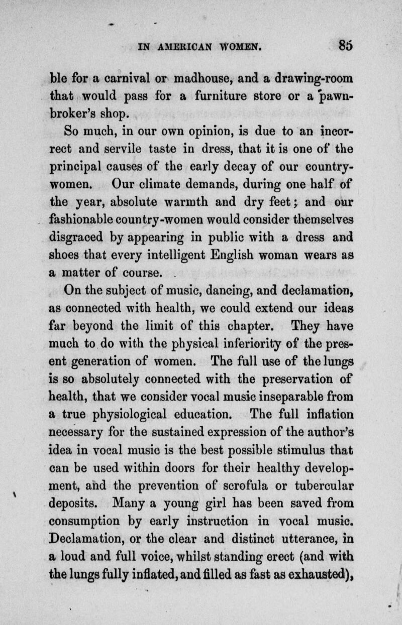 ble for a carnival or madhouse, and a drawing-room that would pass for a furniture store or a pawn- broker's shop. So much, in our own opinion, is due to an incor- rect and servile taste in dress, that it is one of the principal causes of the early decay of our country- women. Our climate demands, during one half of the year, absolute warmth and dry feet j and our fashionable country-women would consider themselves disgraced by appearing in public with a dress and shoes that every intelligent English woman wears as a matter of course. . On the subject of music, dancing, and declamation, as connected with health, we could extend our ideas far beyond the limit of this chapter. They have much to do with the physical inferiority of the pres- ent generation of women. The full use of the lungs is so absolutely connected with the preservation of health, that we consider vocal music inseparable from a true physiological education. The full inflation necessary for the sustained expression of the author's idea in vocal music is the best possible stimulus that can be used within doors for their healthy develop- ment, and the prevention of scrofula or tubercular deposits. Many a young girl has been saved from consumption by early instruction in vocal music. Declamation, or the clear and distinct utterance, in a loud and full voice, whilst standing erect (and with the lungs fully inflated, and filled as fast as exhausted),