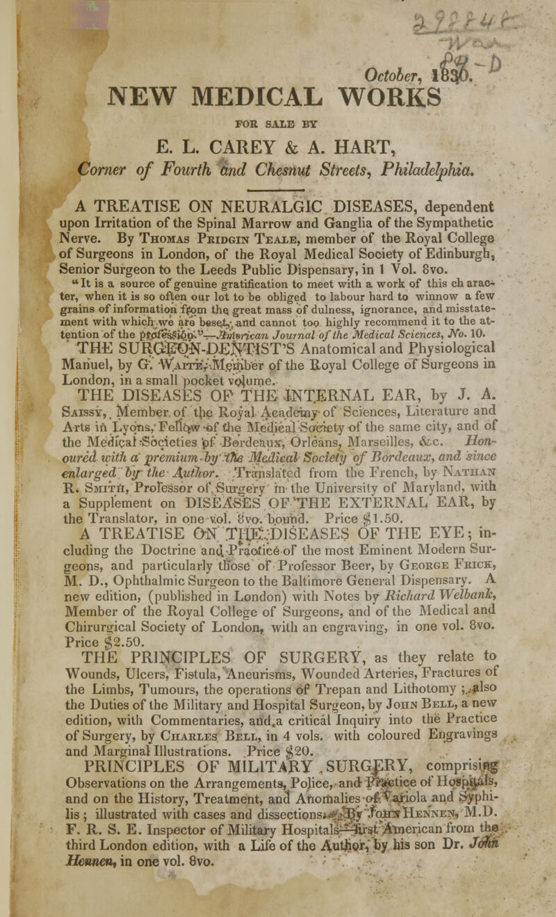 October, 1B$K NEW MEDICAL WORKS FOR SALE BY E. L. CAREY & A. HART, Corner of Fourth and Chesnut Streets, Philadelphia. A TREATISE ON NEURALGIC DISEASES, dependent upon Irritation of the Spinal Marrow and Ganglia of the Sympathetic Nerve. By Thomas Pridgin Teale, member of the Royal College of Surgeons in London, of the Royal Medical Society of Edinburgh, Senior Surgeon to the Leeds Public Dispensary, in 1 Vol. 8vo. u It is a source of genuine gratification to meet with a work of this ch arac- ter, when it is so often our lot to be obliged to labour hard to winnow a few grains of information from the. great mass of dulness, ignorance, and misstate- ment with which we are beset,-, ^nd cannot too highly recommend it to the at- tention of the pfpfes^ion;'-'—.#»i8n'c«m Journal of the Medical Sciences, JVo. 10. THE SURGJ£ON-D£jNfTIST'S Anatomical and Physiological Manuel, by G. WAiTEV-.Ms'tfiber of the Royal College of Surgeons in London, in a small pocket volume. THE DISEASES OP THE INTERNAL EAR, by J. A. Saissy,. Member of the Royal Academy-of Sciences, Literature and Arts in Lyons,- Fellow of the Medieal Society of the same city, and of the Medical Societies 'pf Bordeaux, Orleans? Marseilles, &c. Hon- oured with a premium-by .iTie Medieal Society of Bordeaux, and since enlarged by the Author. Translated from the French, by Nathan R. Smith, Professor of. Surgery in the University of Maryland, with a Supplement on DISEASES OF'THE EXTERNAL EAR, by the Translator, in one vol. 8vo. bound. Price $1.50. A TREATISE Otf'.TH^-DISEASES OF THE EYE; in- cluding the Doctrine and,-Practice of the most Eminent Modern Sur- geons, and particularly those of-Professor Beer, by George Frick, M. D., Ophthalmic Surgeon to the Baltimore General Dispensary. A new edition, (published in London) with Notes by Richard Welbank, Member of the Royal College of Surgeons, and of the Medical and Chirurgical Society of London, with an engraving, in one vol. 8vo. Price $2.50. THE PRINCIPLES OF SURGERY, as they relate to Wounds, Ulcers, Fistula, Aneurisms, Wounded Arteries, Fractures of the Limbs, Tumours, the operations of Trepan and Lithotomy ;..#lso the Duties of the Military and Hospital Surgeon, by Joiijs Bell, a new edition, with Commentaries, and,a critical Inquiry into the Practice of Surgery, by Charles. Bell, in 4 vols, with coloured Engravings and Marginal Illustrations. Price $20. PRINCIPLES OF MILITARY , SURGERY, comprising Observations on the Arrangements, Police, and Pr&jGtice of Hospitals, and on the History, Treatment, and Anomalies •oft'Vajtiola and Syphi- lis ; illustrated with cases and dissections*^^y.foimHE]NNEN, M.D. F. R. S. E. Inspector of Military Hospitals-^st American from the third London edition, with a Life of the Author, by his son Dr. John Hcuneu, in one vol. 8vo.