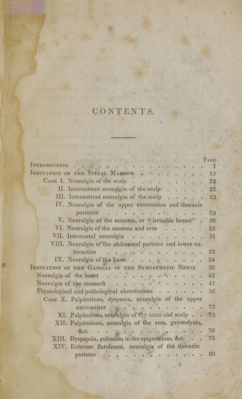 CONTENTS. Page Introduction 1 irritation of the spinal marrow . ' 13 Case I. Neuralgia of the scalp 22 II. Intermittent neuralgia of the scalp . . .' . . 22 III. Intermittent neuralgia of the scalp 23 IV. Neuralgia of the upper extremities and thoracic parieties 25 V. Neuralgia of the mamma, or  irritable breast . 26 VI. Neuralgia of the mamma and arm 28 VII. Intercostal neuralgia 31 VIII. Neuralgia of the abdominal parietes and lower ex- tremities 33 IX. Neuralgia of the knee 34 Irritation of the Ganglia of the Sympathetic Nerve 38 Neuralgia of the heart 42 Neuralgia of the stomach • 47 Physiological and pathological observations 56 Case X. Palpitations, dyspnoea, neuralgia of the upper extremities . . 73 XI. Palpitations, neuralgia of the arms and scalp . . 75 XII. Palpitations, neuralgia of the arm, gastrodynia, &c. . . • 76 XIII. Dyspepsia, pulsation in the epigastrium, &c. . . 78 XIV. Extreme flatulence, neuralgia of the thoracic parietes .....'. 80