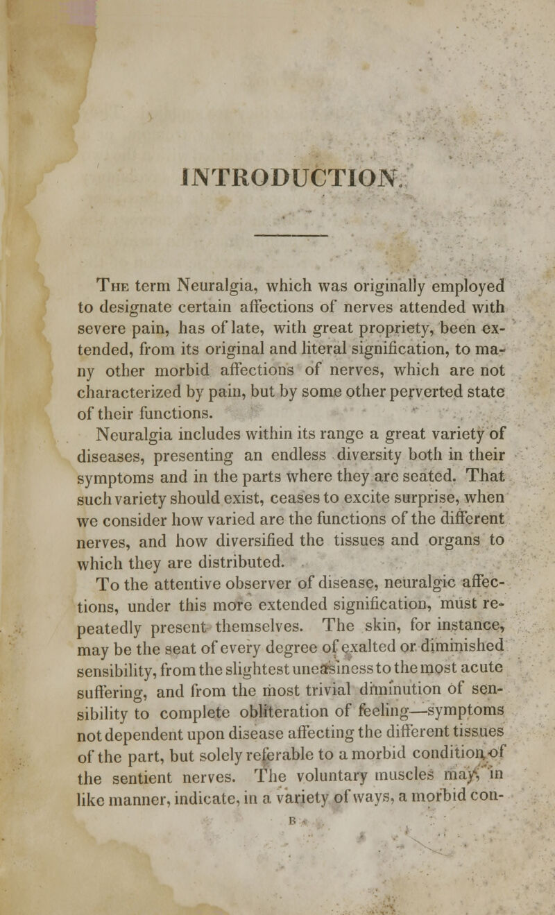 INTRODUCTION The term Neuralgia, which was originally employed to designate certain affections of nerves attended with severe pain, has of late, with great propriety, been ex- tended, from its original and literal signification, to ma- ny other morbid affections of nerves, which are not characterized by pain, but by some other perverted state of their functions. Neuralgia includes within its range a great variety of diseases, presenting an endless diversity both in their symptoms and in the parts where they are seated. That such variety should exist, ceases to excite surprise, when we consider how varied are the functions of the different nerves, and how diversified the tissues and organs to which they are distributed. To the attentive observer of disease, neuralgic affec- tions, under this more extended signification, must re- peatedly present themselves. The skin, for instance, may be the seat of every degree of exalted or diminished sensibility, from the slightest uneasiness to the most acute suffering, and from the most trivial diminution of sen- sibility to complete obliteration of feeling—symptoms not dependent upon disease affecting the different tissues of the part, but solely referable to a morbid condition, of the sentient nerves. The voluntary muscles may like manner, indicate, in a variety of ways, a morbid con-