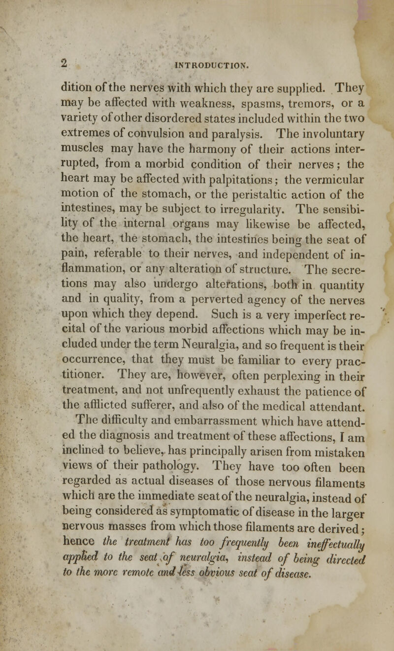 dition of the nerves with which they are supplied. They may be affected with weakness, spasms, tremors, or a variety of other disordered states included within the two extremes of convulsion and paralysis. The involuntary muscles may have the harmony of their actions inter- rupted, from a morbid condition of their nerves; the heart may be affected with palpitations; the vermicular motion of the stomach, or the peristaltic action of the intestines, may be subject to irregularity. The sensibi- lity of the internal organs may likewise be affected, the heart, the stomach, the intestines being the seat of pain, referable to their nerves, and independent of in- flammation, or any alteration of structure. The secre- tions may also undergo alterations, both in quantity and in quality, from a perverted agency of the nerves upon which they depend. Such is a very imperfect re- cital of the various morbid affections which may be in- cluded under the term Neuralgia, and so frequent is their occurrence, that they must be familiar to every prac- titioner. They are, however, often perplexing in their treatment, and not unfrequently exhaust the patience of the afflicted sufferer, and also of the medical attendant. The difficulty and embarrassment which have attend- ed the diagnosis and treatment of these affections, I am inclined to believe, has principally arisen from mistaken views of their pathology. They have too often been regarded as actual diseases of those nervous filaments which are the immediate seat of the neuralgia, instead of being considered as symptomatic of disease in the larger nervous masses from which those filaments are derived; hence the treatment has too frequently been ineffectually applied to the seat ,of neuralgia, instead of being directed to the more remote and Jess obvious scat of disease.