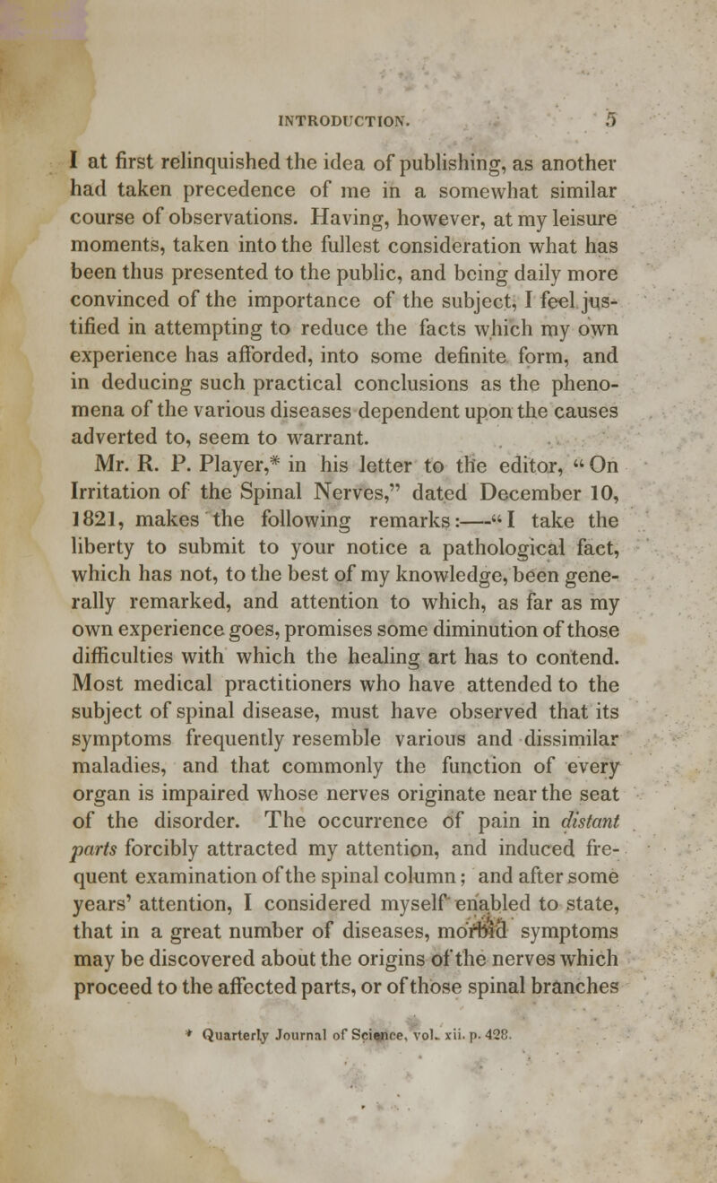 I at first relinquished the idea of publishing, as another had taken precedence of me in a somewhat similar course of observations. Having, however, at my leisure moments, taken into the fullest consideration what has been thus presented to the public, and being daily more convinced of the importance of the subject, I feel jus- tified in attempting to reduce the facts which my own experience has afforded, into some definite form, and in deducing such practical conclusions as the pheno- mena of the various diseases dependent upon the causes adverted to, seem to warrant. Mr. R. P. Player,* in his letter to the editor,  On Irritation of the Spinal Nerves, dated December 10, 1821, makes the following remarks:—I take the liberty to submit to your notice a pathological fact, which has not, to the best of my knowledge, been gene- rally remarked, and attention to which, as far as my own experience goes, promises some diminution of those difficulties with which the healing art has to contend. Most medical practitioners who have attended to the subject of spinal disease, must have observed that its symptoms frequently resemble various and dissimilar maladies, and that commonly the function of every organ is impaired whose nerves originate near the seat of the disorder. The occurrence of pain in distant parts forcibly attracted my attention, and induced fre- quent examination of the spinal column; and after some years' attention, I considered myself enabled to state, that in a great number of diseases, mort&cl symptoms may be discovered about the origins of the nerves which proceed to the affected parts, or of those spinal branches * Quarterly Journal of Sciapee, vol- xii. p. 428.