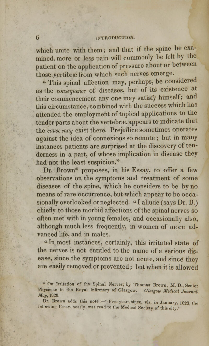 which unite with them; and that if the spine be exa- mined, more or less pain will commonly be felt by the patient on the application of pressure about or between those vertibrse from which such nerves emerge.  This spinal affection may, perhaps, be considered as the consequence of diseases, but of its existence at their commencement any one may satisfy himself; and this circumstance, combined with the success which has attended the employment of topical applications to the tender parts about the vertebrae, appears to indicate that the cause may exist there. Prejudice sometimes operates against the idea of connexions so remote ; but in many instances patients are surprised at the discovery of ten- derness in a part, of whose implication in disease they had not the least suspicion. Dr. Brown* proposes, in his Essay, to offer a few observations on the symptoms and treatment of some diseases of the spine, which he considers to be by no means of rare occurrence, but which appear to be occa- sionally overlooked or neglected. I allude (says Dr. B.) chiefly to those morbid affections of the spinal nerves so often met with in young females, and occasionally also, although much less frequently, in women of more ad- vanced life, and in males.  In most instances, certainly, this irritated state of the nerves is not entitled to the name of a serious dis- ease, since the symptoms are not acute, and since they are easily removed or prevented; but when it is allowed * On Irritation of the Spinal Nerves, by Thomas Brown, M. D., Senior Physician to the Royal Infirmary of Glasgow. Glasgow Medical Journal May, 1828. Dr. Brown adds this note :— Five years since, viz. in January, 1823, tlic following Essay, nearly, was read to the Medical Society of this city.