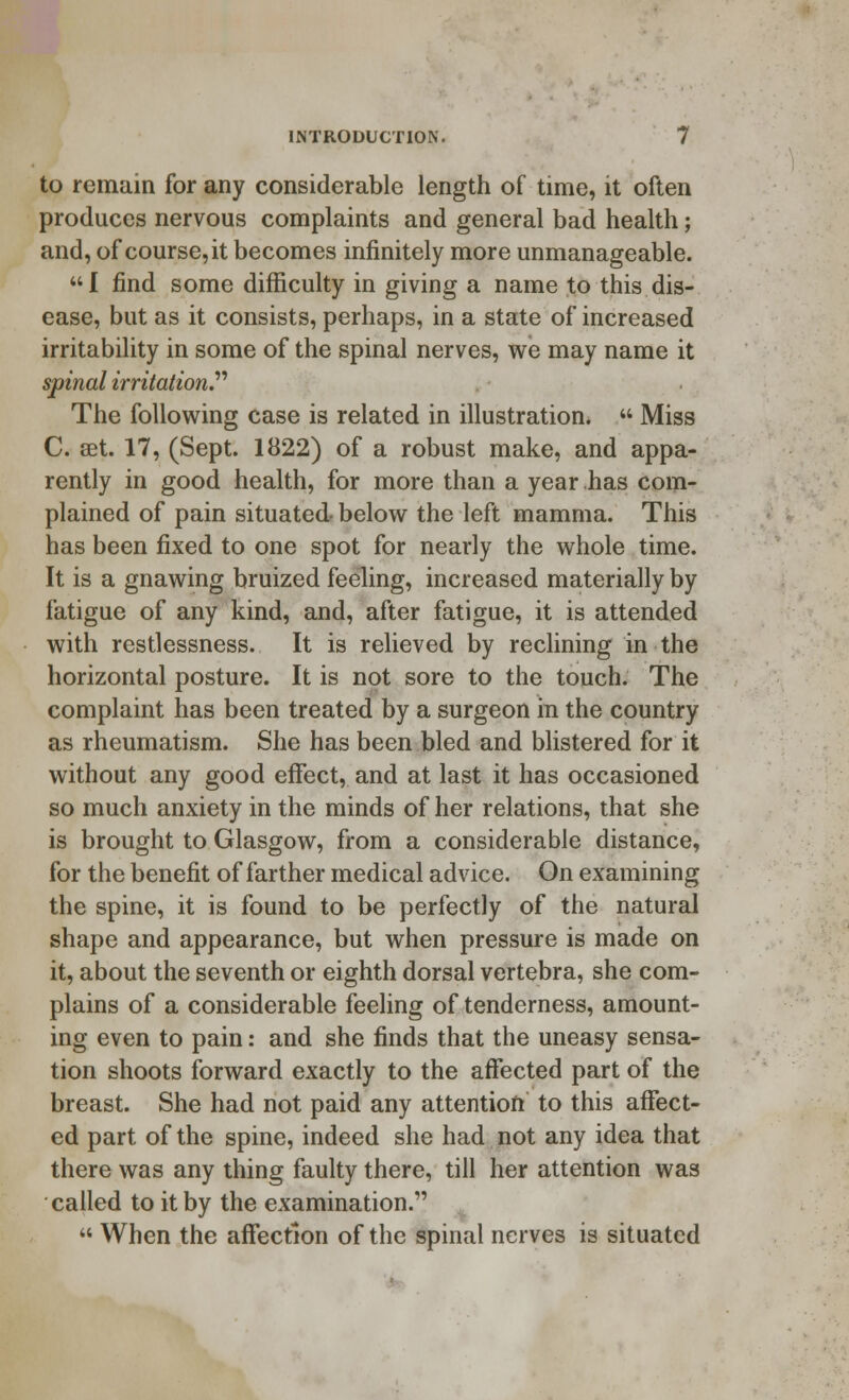 to remain for any considerable length of time, it often produces nervous complaints and general bad health; and, of course, it becomes infinitely more unmanageable. I find some difficulty in giving a name to this dis- ease, but as it consists, perhaps, in a state of increased irritability in some of the spinal nerves, we may name it spinal irritation The following case is related in illustration.  Miss C. set. 17, (Sept. 1822) of a robust make, and appa- rently in good health, for more than a year has com- plained of pain situated below the left mamma. This has been fixed to one spot for nearly the whole time. It is a gnawing bruized feeling, increased materially by fatigue of any kind, and, after fatigue, it is attended with restlessness. It is relieved by reclining in the horizontal posture. It is not sore to the touch. The complaint has been treated by a surgeon in the country as rheumatism. She has been bled and blistered for it without any good effect, and at last it has occasioned so much anxiety in the minds of her relations, that she is brought to Glasgow, from a considerable distance, for the benefit of farther medical advice. On examining the spine, it is found to be perfectly of the natural shape and appearance, but when pressure is made on it, about the seventh or eighth dorsal vertebra, she com- plains of a considerable feeling of tenderness, amount- ing even to pain: and she finds that the uneasy sensa- tion shoots forward exactly to the affected part of the breast. She had not paid any attention to this affect- ed part of the spine, indeed she had not any idea that there was any thing faulty there, till her attention was called to it by the examination.  When the affection of the spinal nerves is situated