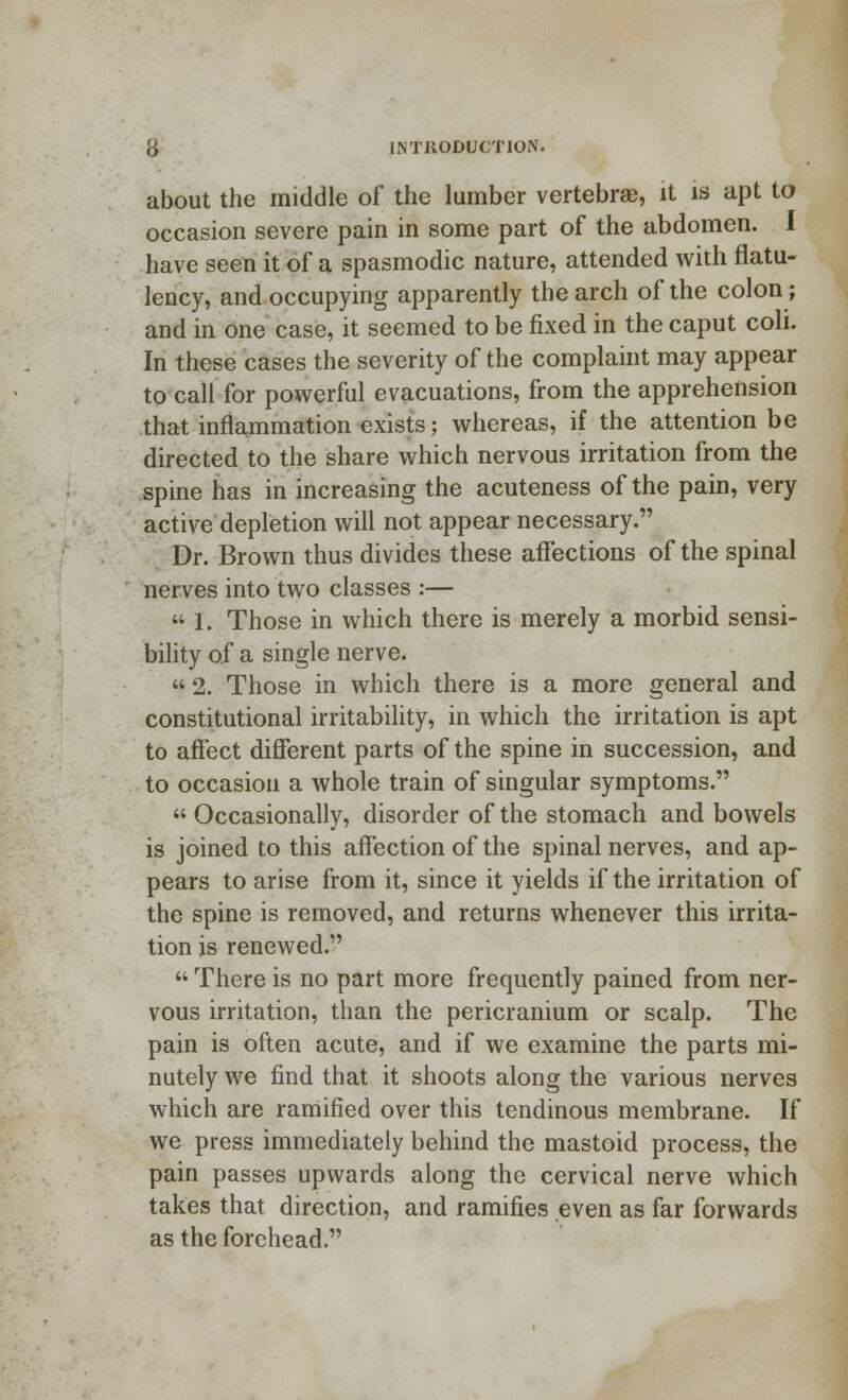 about the middle of the lumber vertebrae, it is apt to occasion severe pain in some part of the abdomen. I have seen it of a spasmodic nature, attended with flatu- lency, and occupying apparently the arch of the colon; and in one case, it seemed to be fixed in the caput coli. In these cases the severity of the complaint may appear to call for powerful evacuations, from the apprehension that inflammation exists; whereas, if the attention be directed to the share which nervous irritation from the spine has in increasing the acuteness of the pain, very active depletion will not appear necessary. Dr. Brown thus divides these affections of the spinal nerves into two classes :—  1. Those in which there is merely a morbid sensi- bility of a single nerve.  2. Those in which there is a more general and constitutional irritability, in which the irritation is apt to affect different parts of the spine in succession, and to occasion a whole train of singular symptoms.  Occasionally, disorder of the stomach and bowels is joined to this affection of the spinal nerves, and ap- pears to arise from it, since it yields if the irritation of the spine is removed, and returns whenever this irrita- tion is renewed.  There is no part more frequently pained from ner- vous irritation, than the pericranium or scalp. The pain is often acute, and if we examine the parts mi- nutely we find that it shoots along the various nerves which are ramified over this tendinous membrane. If we press immediately behind the mastoid process, the pain passes upwards along the cervical nerve which takes that direction, and ramifies even as far forwards as the forehead.