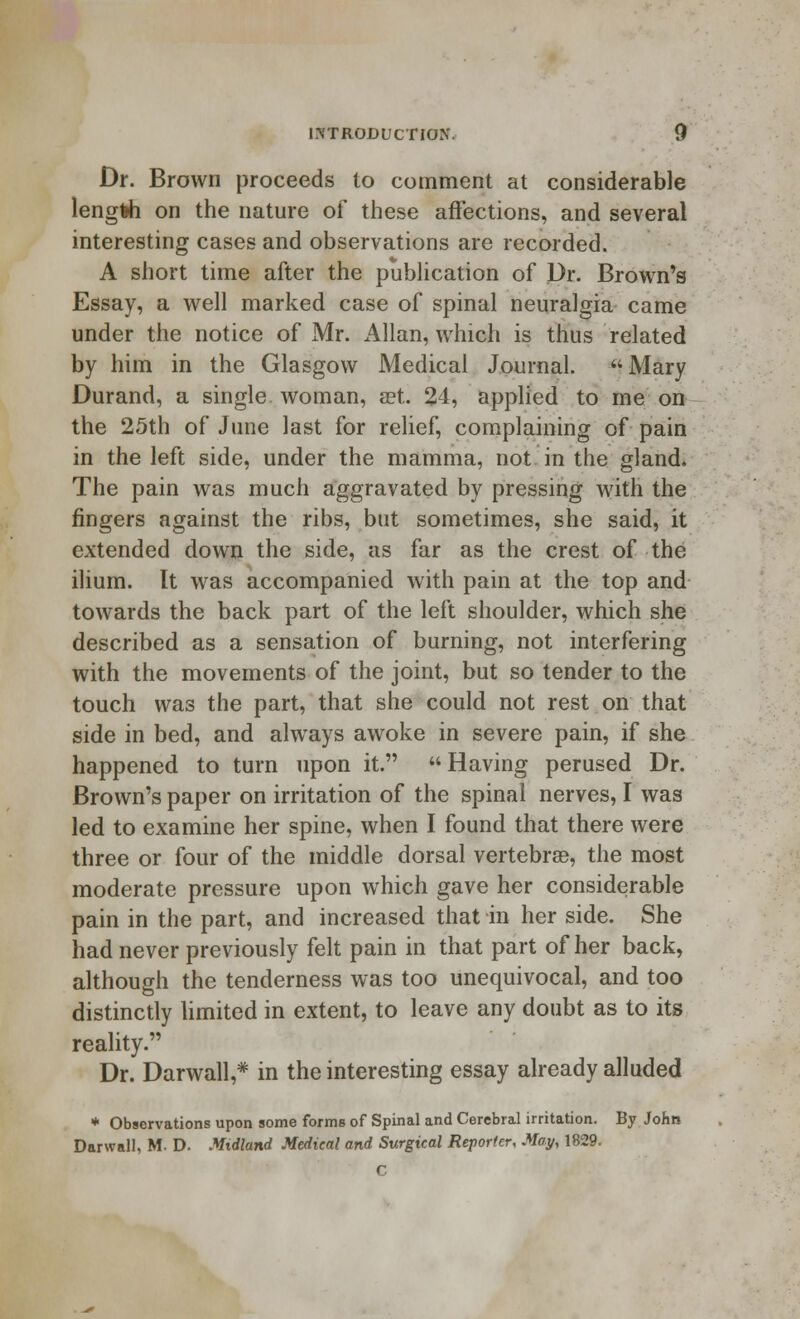 Dr. Brown proceeds to comment at considerable length on the nature of these affections, and several interesting cases and observations are recorded. A short time after the publication of Dr. Brown's Essay, a well marked case of spinal neuralgia came under the notice of Mr. Allan, which is thus related by him in the Glasgow Medical Journal. Mary Durand, a single woman, aet. 24, applied to me on the 25th of June last for relief, complaining of pain in the left side, under the mamma, not in the gland. The pain was much aggravated by pressing with the fingers against the ribs, but sometimes, she said, it extended down the side, as far as the crest of the ilium. It was accompanied with pain at the top and towards the back part of the left shoulder, which she described as a sensation of burning, not interfering with the movements of the joint, but so tender to the touch was the part, that she could not rest on that side in bed, and always awoke in severe pain, if she happened to turn upon it.  Having perused Dr. Brown's paper on irritation of the spinal nerves, I was led to examine her spine, when I found that there were three or four of the middle dorsal vertebrae, the most moderate pressure upon which gave her considerable pain in the part, and increased that in her side. She had never previously felt pain in that part of her back, although the tenderness was too unequivocal, and too distinctly limited in extent, to leave any doubt as to its reality. Dr. Darwall,* in the interesting essay already alluded * Observations upon some forms of Spinal and Cerebral irritation. By John Darwall, M. D. Midland Medical and Surgical Reporter, May, 1829. C