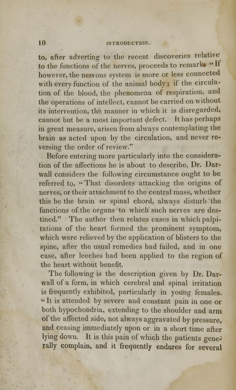 to, after adverting to the recent discoveries relative to the functions of the nerves, proceeds to remark^  If however, the nervous system is more or less connected with every function of the animal body; if the circula- tion of the blood, the phenomena of respiration, and the operations of intellect, cannot be carried on without its intervention, the manner in which it is disregarded, cannot but be a most important defect. It has perhaps in great measure, arisen from always contemplating the brain as acted upon by the circulation, and never re- versing the order of review. Before entering more particularly into the considera- tion of the affections he is about to describe, Dr. Dar- wall considers the following circumstance ought to be referred to,  That disorders attacking the origins of nerves, or their attachment to the central mass, whether this be the brain or spinal chord, always disturb the functions of the organs to which such nerves are des- tined. The author then relates cases in which palpi- tations of the heart formed the prominent symptom, which were relieved by the application of blisters to the spine, after the usual remedies had failed, and in one case, after leeches had been applied to the region of the heart without benefit. The following is the description given by Dr. Dar- wall of a form, in which cerebral and spinal irritation is frequently exhibited, particularly in young females.  It is attended by severe and constant pain in one or both hypochondria, extending to the shoulder and arm of the affected side, not always aggravated by pressure, and ceasing immediately upon or in a short time after lying down. It is this pain of which the patients gene- rally complain, and it frequently endures for several