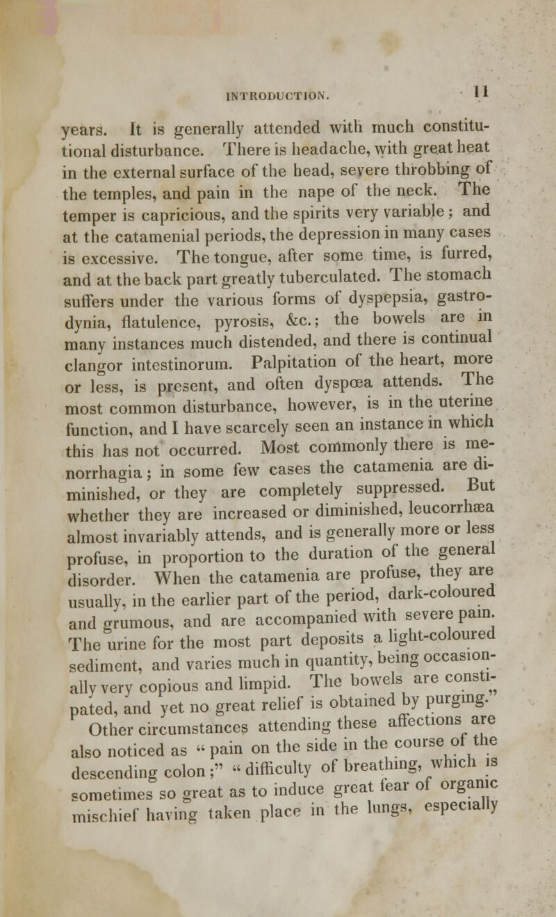 years. It is generally attended with much constitu- tional disturbance. There is head ache, with great heat in the external surface of the head, severe throbbing of the temples, and pain in the nape of the neck. The temper is capricious, and the spirits very variable; and at the catamenial periods, the depression in many cases is excessive. The tongue, after some time, is furred, and at the back part greatly tuberculated. The stomach suffers under the various forms of dyspepsia, gastro- dynia, flatulence, pyrosis, &c; the bowels are in many instances much distended, and there is continual clangor intestinorum. Palpitation of the heart, more or less, is present, and often dyspcea attends. The most common disturbance, however, is in the uterine function, and I have scarcely seen an instance in which this has not occurred. Most commonly there is me- norrhagia; in some few cases the catamenia are di- minished, or they are completely suppressed. But whether they are increased or diminished, leucorrhaea almost invariably attends, and is generally more or less profuse, in proportion to the duration of the general disorder. When the catamenia are profuse, they are usually, in the earlier part of the period, dark-coloured and grumous, and are accompanied with severe pain. The urine for the most part deposits a light-coloured sediment, and varies much in quantity, being occasion- ally very copious and limpid. The bowels are consti- pated, and yet no great relief is obtained by purging. Other circumstances attending these affections are also noticed as « pain on the side in the course of the descending colon; difficulty of breathing, which is sometimes so great as to induce great fear of organic mischief having taken place in the lungs, especially