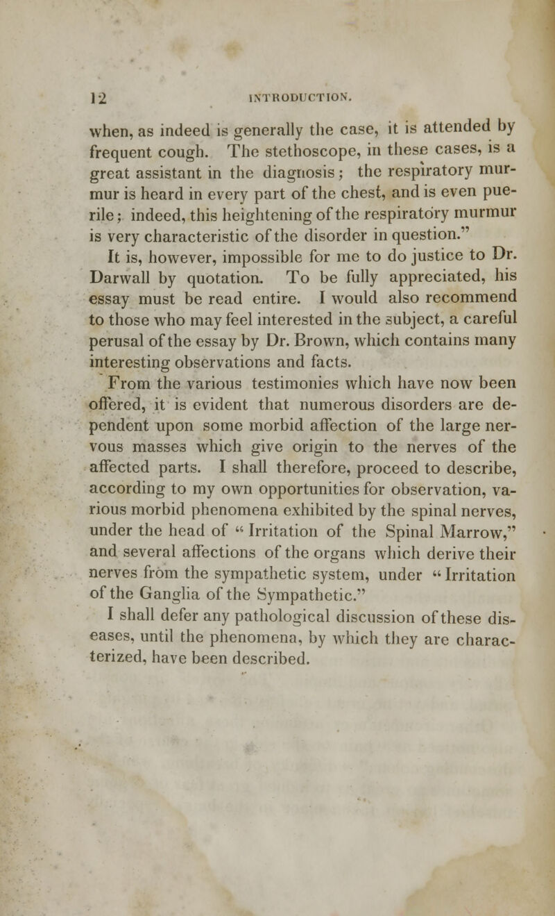 when, as indeed is generally the case, it is attended by- frequent cough. The stethoscope, in these cases, is a great assistant in the diagnosis; the respiratory mur- mur is heard in every part of the chest, and is even pue- rile ; indeed, this heightening of the respiratory murmur is very characteristic of the disorder in question. It is, however, impossible for me to do justice to Dr. Darwall by quotation. To be fully appreciated, his essay must be read entire. I would also recommend to those who may feel interested in the subject, a careful perusal of the essay by Dr. Brown, which contains many interesting observations and facts. From the various testimonies which have now been offered, it is evident that numerous disorders are de- pendent upon some morbid affection of the large ner- vous masses which give origin to the nerves of the affected parts. I shall therefore, proceed to describe, according to my own opportunities for observation, va- rious morbid phenomena exhibited by the spinal nerves, under the head of  Irritation of the Spinal Marrow, and several affections of the organs which derive their nerves from the sympathetic system, under  Irritation of the Ganglia of the Sympathetic. I shall defer any pathological discussion of these dis- eases, until the phenomena, by which they are charac- terized, have been described.