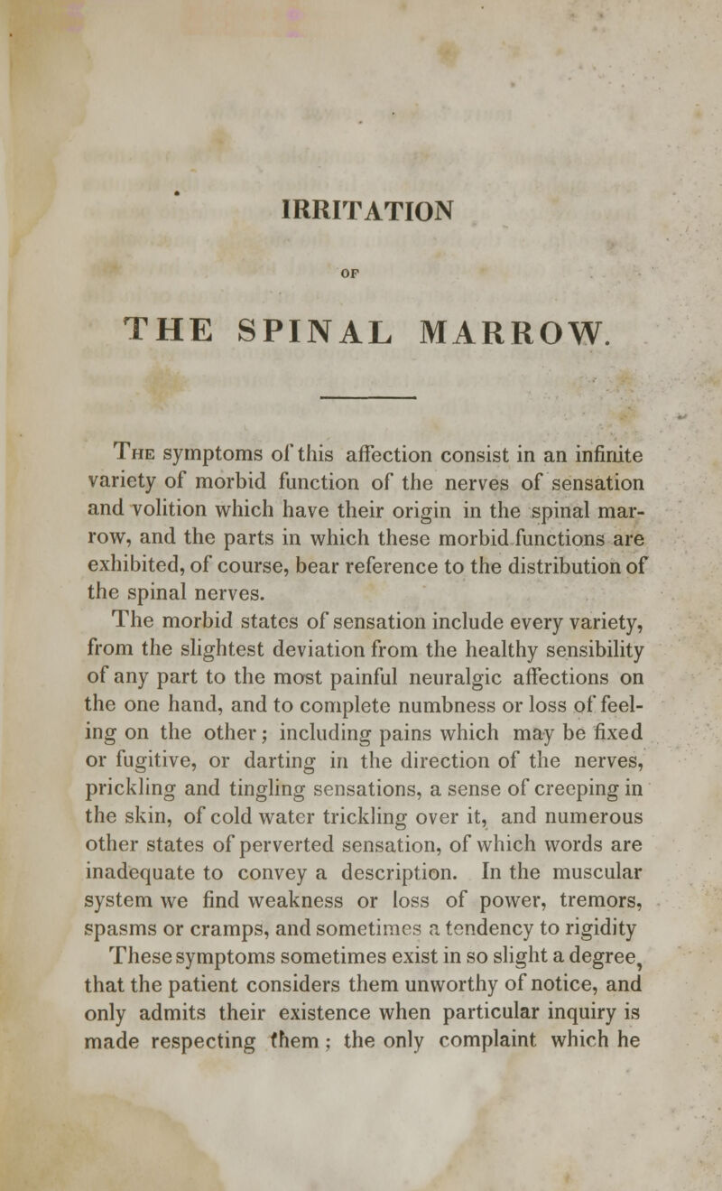 IRRITATION OF THE SPINAL MARROW. The symptoms of this affection consist in an infinite variety of morbid function of the nerves of sensation and volition which have their origin in the spinal mar- row, and the parts in which these morbid functions are exhibited, of course, bear reference to the distribution of the spinal nerves. The morbid states of sensation include every variety, from the slightest deviation from the healthy sensibility of any part to the most painful neuralgic affections on the one hand, and to complete numbness or loss of feel- ing on the other; including pains which may be fixed or fugitive, or darting in the direction of the nerves, prickling and tingling sensations, a sense of creeping in the skin, of cold water trickling over it, and numerous other states of perverted sensation, of which words are inadequate to convey a description. In the muscular system we find weakness or loss of power, tremors, spasms or cramps, and sometimes a tendency to rigidity These symptoms sometimes exist in so slight a degree, that the patient considers them unworthy of notice, and only admits their existence when particular inquiry is made respecting (hem; the only complaint which he