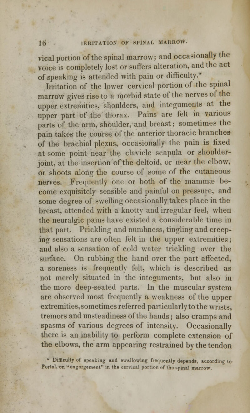 vical portion of the spinal marrow; and occasionally the voice is completely lost or suffers alteration, and the act of speaking is attended with pain or difficulty.* Irritation of the lower cervical portion of the spinal marrow gives rise to a morbid state of the nerves of the upper extremities, shoulders, and integuments at the upper part of the thorax. Pains are felt in various parts of the arm, shoulder, and breast; sometimes the pain takes the course of the anterior thoracic branches of the brachial plexus, occasionally the pain is fixed at some point near the clavicle scapula or shoulder- joint, at the insertion of the deltoid, or near the elbow, or shoots along the course of some of the cutaneous nerves. Frequently one or both of the mammas be- come exquisitely sensible and painful on pressure, and some degree of swelling occasionally takes place in the breast, attended with a knotty and irregular feel, when the neuralgic pains have existed a considerable time in that part. Prickling and numbness, tingling and creep- ing sensations are often felt in the upper extremities; and also a sensation of cold water trickling over the surface. On rubbing the hand over the part affected, a soreness is frequently felt, which is described as not merely situated in the integuments, but also in the more deep-seated parts. In the muscular system are observed most frequently a weakness of the upper extremities, sometimes referred particularly to the wrists, tremors and unsteadiness of the hands; also cramps and spasms of various degrees of intensity. Occasionally there is an inability to perform complete extension of the elbows, the arm appearing restrained by the tendon * Difficulty of speaking and (wallowing frequently depends, according tc Portal, on engorgement in the cervical portion of the spinal marrow.