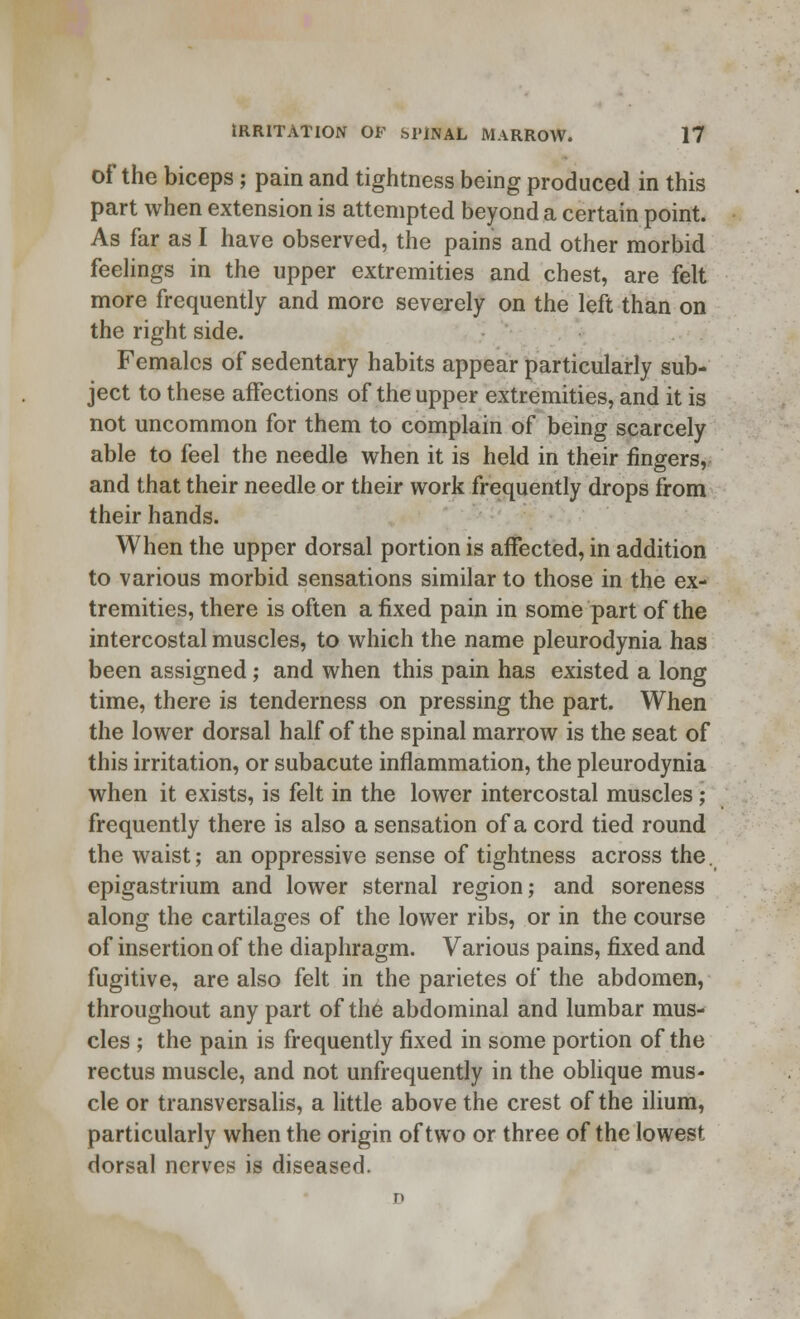 of the biceps; pain and tightness being produced in this part when extension is attempted beyond a certain point. As far as I have observed, the pains and other morbid feelings in the upper extremities and chest, are felt more frequently and more severely on the left than on the right side. Females of sedentary habits appear particularly sub- ject to these affections of the upper extremities, and it is not uncommon for them to complain of being scarcely able to feel the needle when it is held in their fingers, and that their needle or their work frequently drops from their hands. When the upper dorsal portion is affected, in addition to various morbid sensations similar to those in the ex- tremities, there is often a fixed pain in some part of the intercostal muscles, to which the name pleurodynia has been assigned; and when this pain has existed a long time, there is tenderness on pressing the part. When the lower dorsal half of the spinal marrow is the seat of this irritation, or subacute inflammation, the pleurodynia when it exists, is felt in the lower intercostal muscles; frequently there is also a sensation of a cord tied round the waist; an oppressive sense of tightness across the. epigastrium and lower sternal region; and soreness along the cartilages of the lower ribs, or in the course of insertion of the diaphragm. Various pains, fixed and fugitive, are also felt in the parietes of the abdomen, throughout any part of the abdominal and lumbar mus- cles ; the pain is frequently fixed in some portion of the rectus muscle, and not unfrequently in the oblique mus- cle or transversalis, a little above the crest of the ilium, particularly when the origin of two or three of the lowest dorsal nerves is diseased.